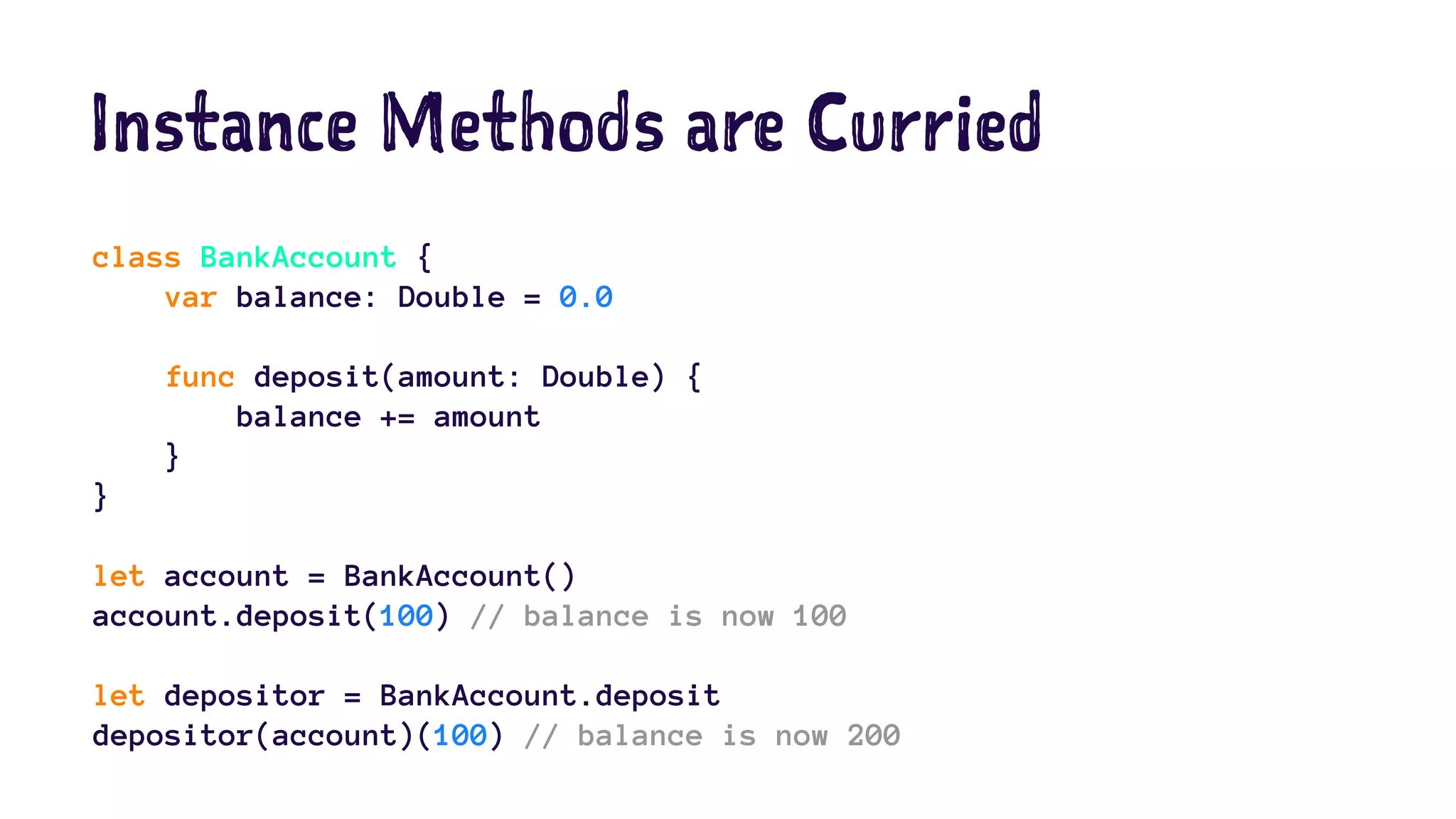 Instance Methods are Curried 
class BankAccount { 
var balance: Double = 0.0 
func deposit(amount: Double) { 
balance += amount 
} 
} 
let account = BankAccount() 
account.deposit(100) // balance is now 100 
let depositor = BankAccount.deposit 
depositor(account)(100) // balance is now 200 
 