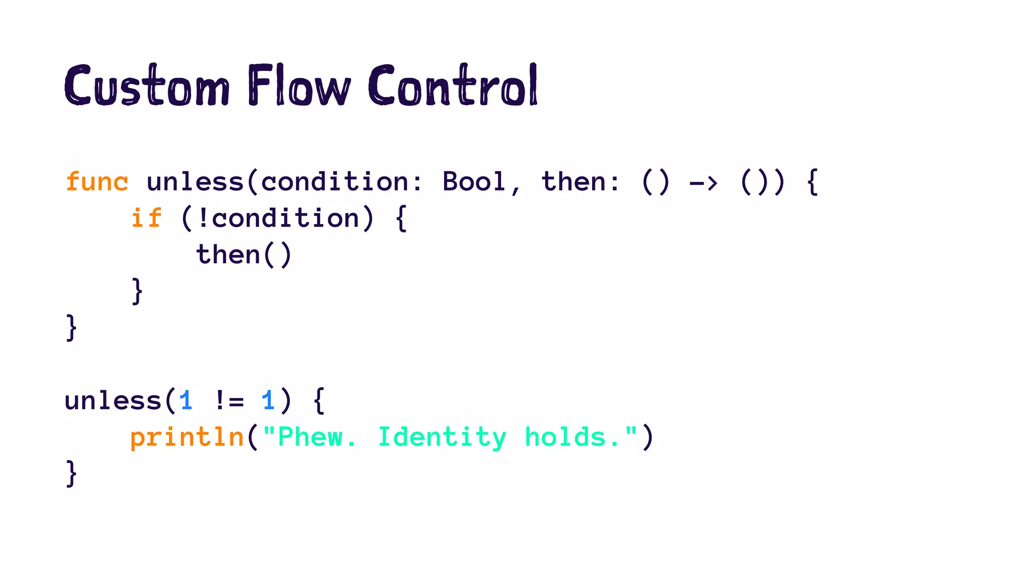 Custom Flow Control 
func unless(condition: Bool, then: () -> ()) { 
if (!condition) { 
then() 
} 
} 
unless(1 != 1) { 
println("Phew. Identity holds.") 
} 
 