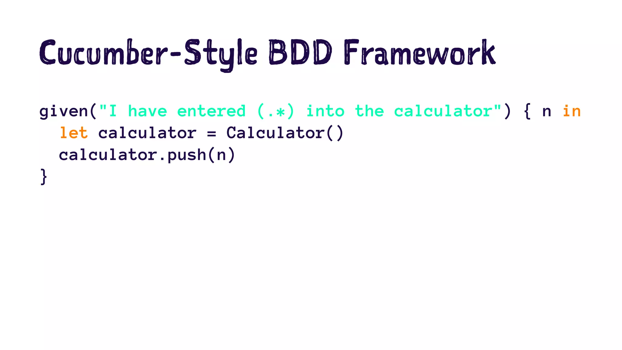 Cucumber-Style BDD Framework 
given("I have entered (.*) into the calculator") { n in 
let calculator = Calculator() 
calculator.push(n) 
} 
 