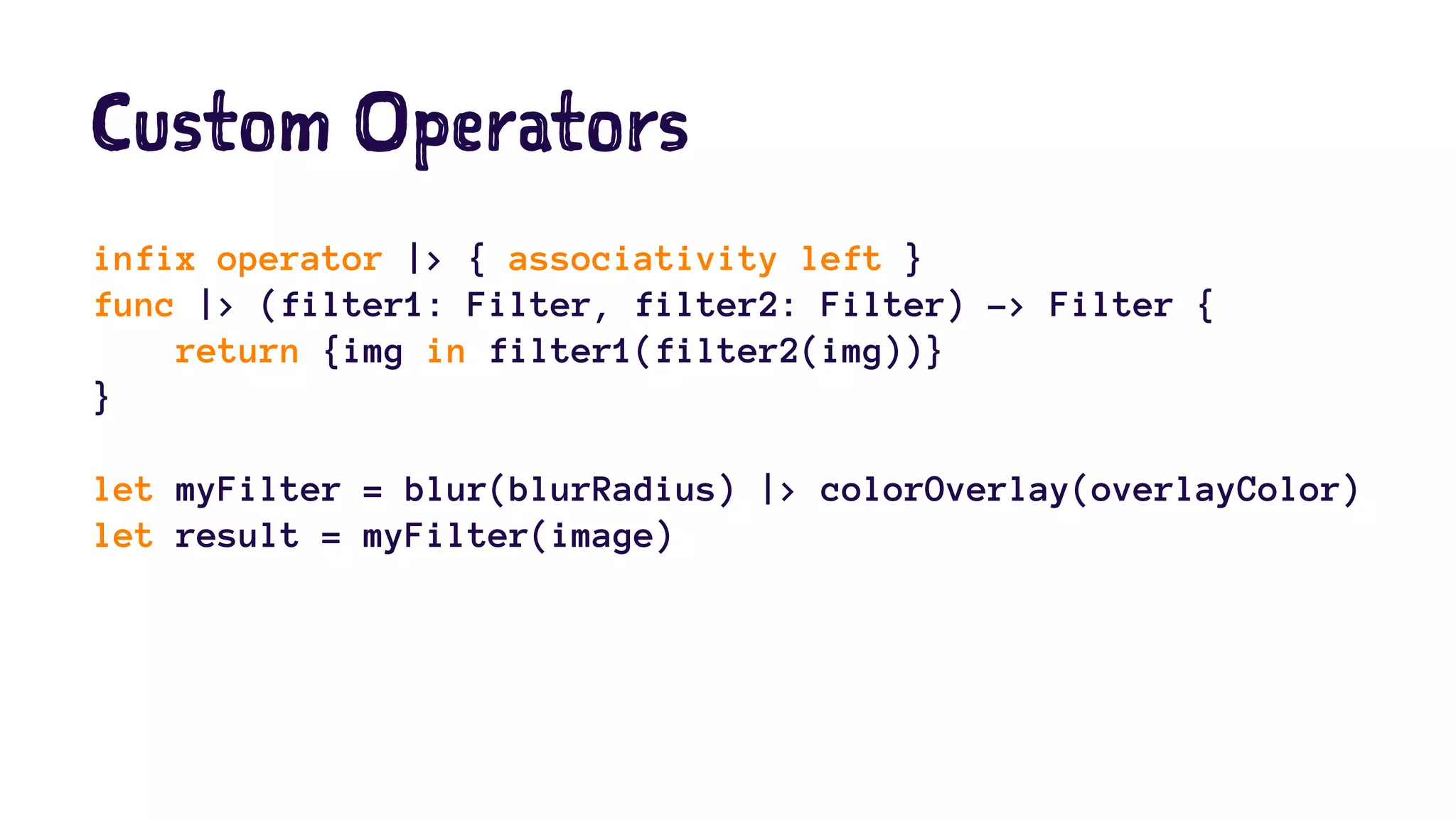 Custom Operators 
infix operator |> { associativity left } 
func |> (filter1: Filter, filter2: Filter) -> Filter { 
return {img in filter1(filter2(img))} 
} 
let myFilter = blur(blurRadius) |> colorOverlay(overlayColor) 
let result = myFilter(image) 
 