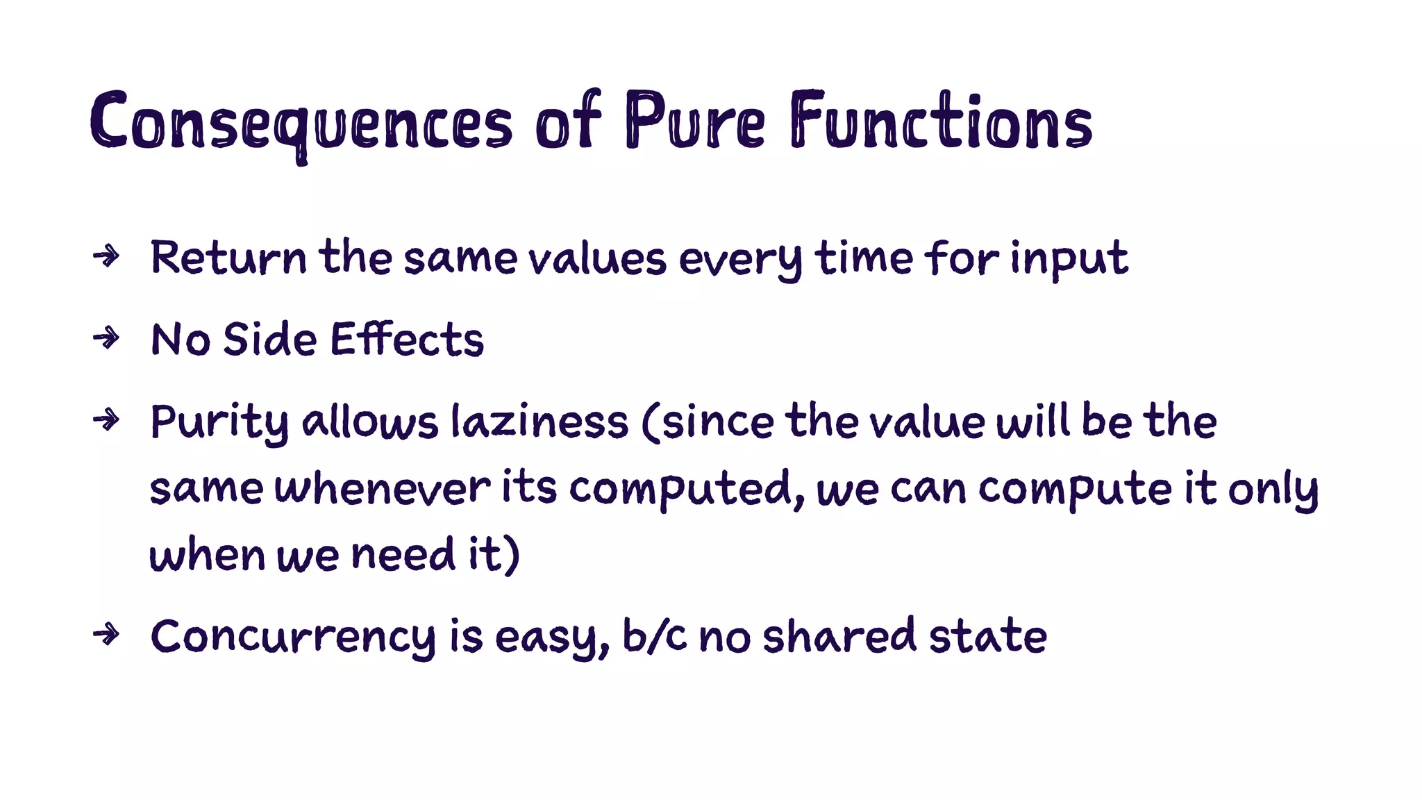 Consequences of Pure Functions 
4 Return the same values every time for input 
4 No Side Effects 
4 Purity allows laziness (since the value will be the 
same whenever its computed, we can compute it only 
when we need it) 
4 Concurrency is easy, b/c no shared state 
 