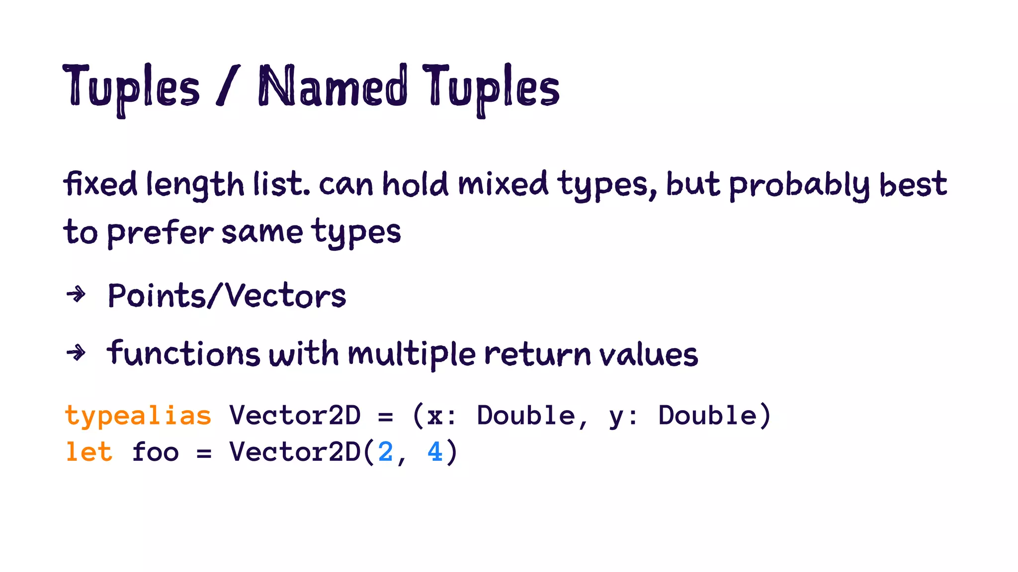 Tuples / Named Tuples 
fixed length list. can hold mixed types, but probably best 
to prefer same types 
4 Points/Vectors 
4 functions with multiple return values 
typealias Vector2D = (x: Double, y: Double) 
let foo = Vector2D(2, 4) 
 