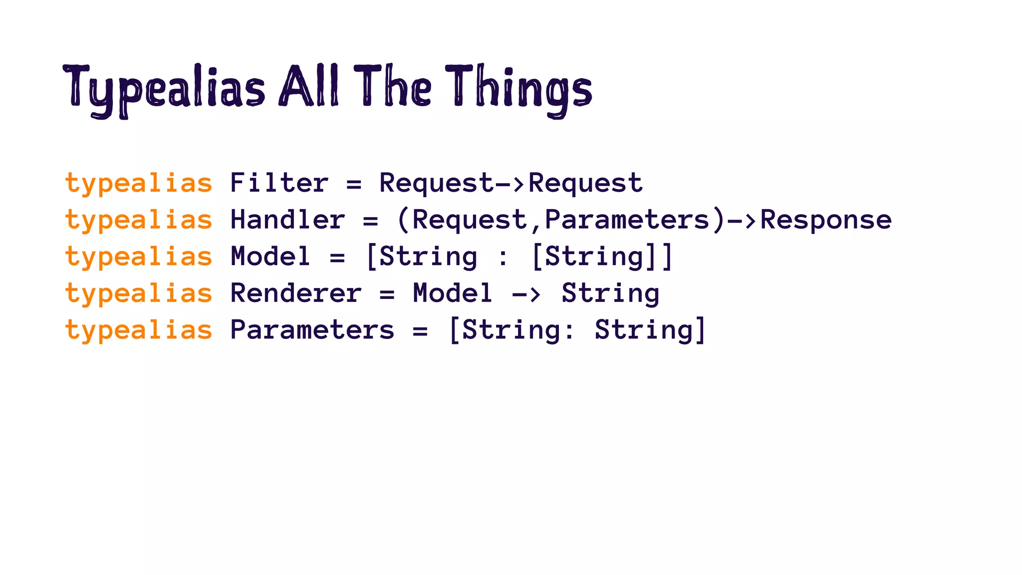 Typealias All The Things 
typealias Filter = Request->Request 
typealias Handler = (Request,Parameters)->Response 
typealias Model = [String : [String]] 
typealias Renderer = Model -> String 
typealias Parameters = [String: String] 
 