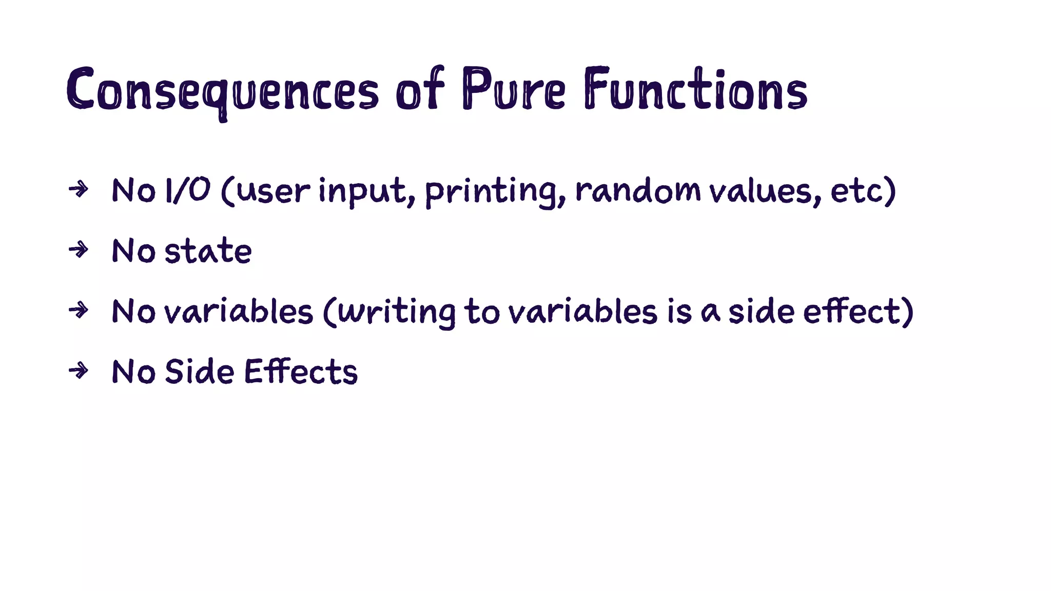 Consequences of Pure Functions 
4 No I/O (user input, printing, random values, etc) 
4 No state 
4 No variables (writing to variables is a side effect) 
4 No Side Effects 
 