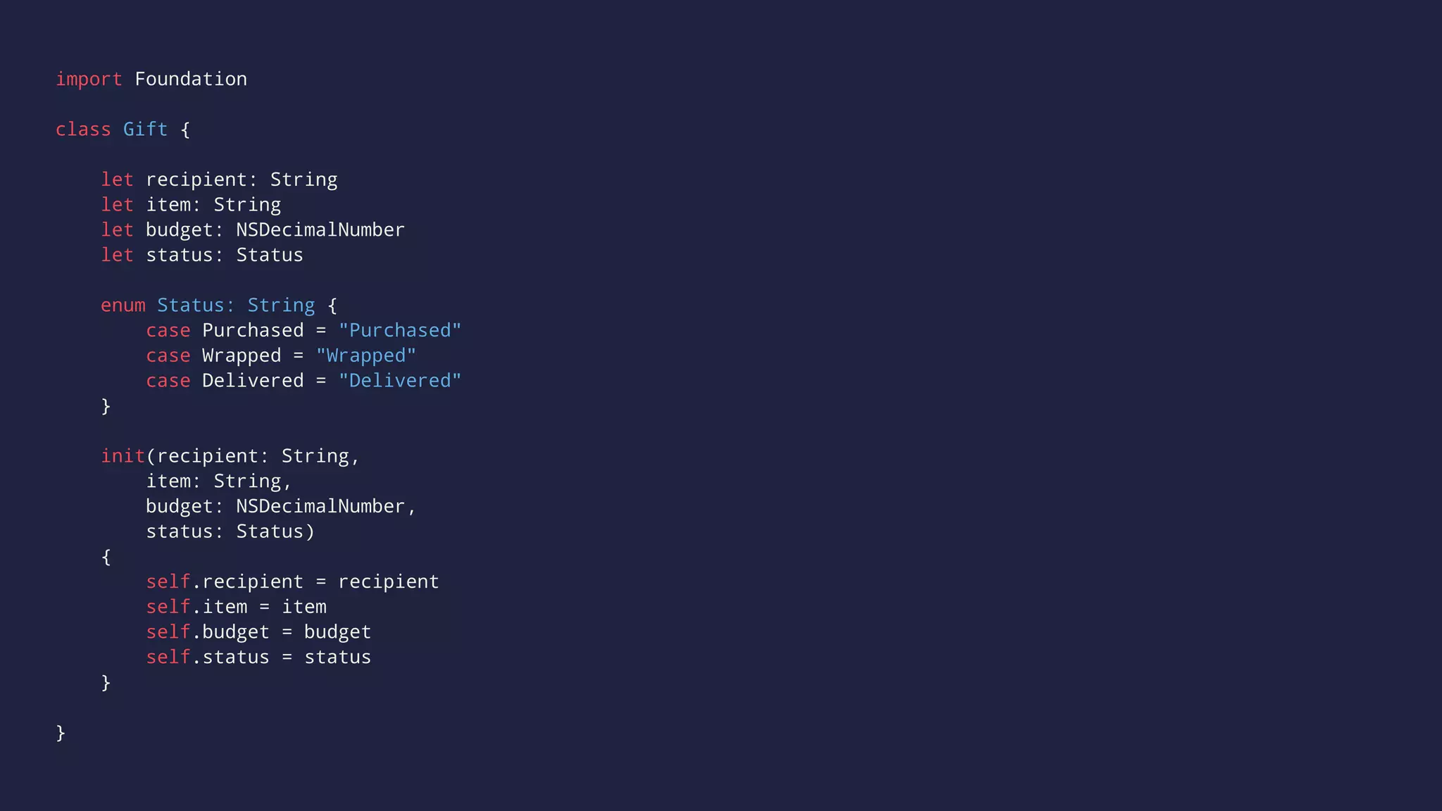 import Foundation 
class Gift { 
let recipient: String 
let item: String 
let budget: NSDecimalNumber 
let status: Status 
enum Status: String { 
case Purchased = "Purchased" 
case Wrapped = "Wrapped" 
case Delivered = "Delivered" 
} 
init(recipient: String, 
item: String, 
budget: NSDecimalNumber, 
status: Status) 
{ 
self.recipient = recipient 
self.item = item 
self.budget = budget 
self.status = status 
} 
} 
 