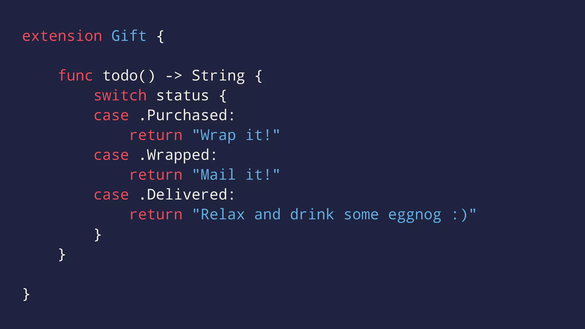 extension Gift { 
func todo() -> String { 
switch status { 
case .Purchased: 
return "Wrap it!" 
case .Wrapped: 
return "Mail it!" 
case .Delivered: 
return "Relax and drink some eggnog :)" 
} 
} 
} 
 