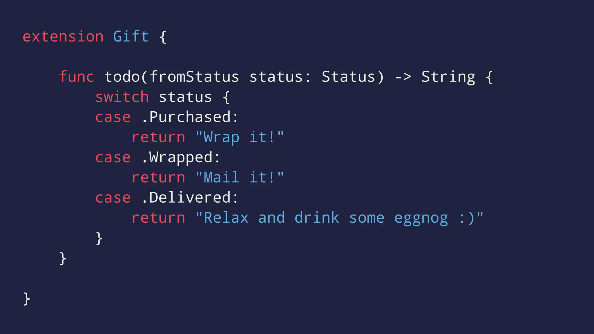 extension Gift { 
func todo(fromStatus status: Status) -> String { 
switch status { 
case .Purchased: 
return "Wrap it!" 
case .Wrapped: 
return "Mail it!" 
case .Delivered: 
return "Relax and drink some eggnog :)" 
} 
} 
} 
 