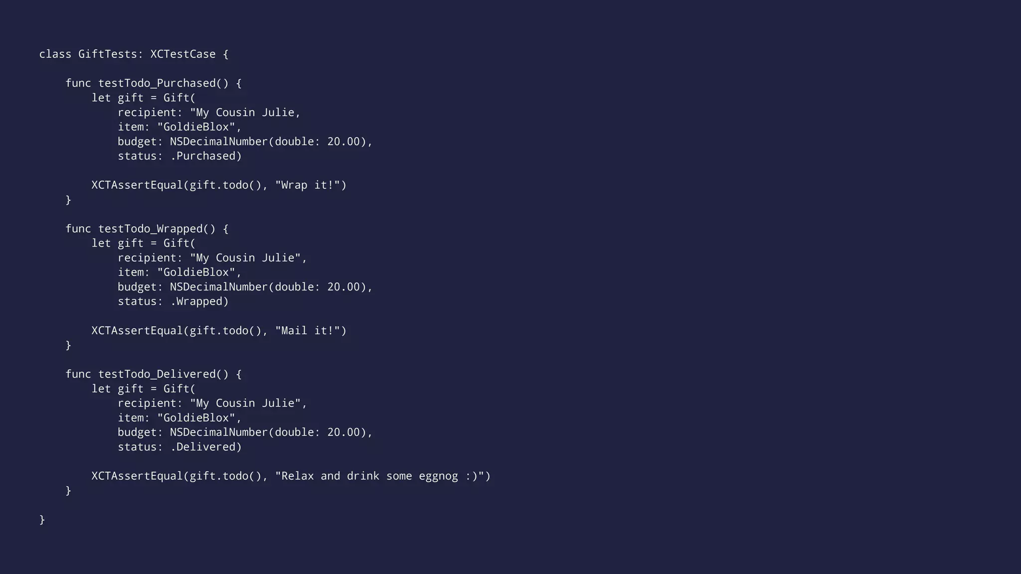 class GiftTests: XCTestCase { 
func testTodo_Purchased() { 
let gift = Gift( 
recipient: "My Cousin Julie, 
item: "GoldieBlox", 
budget: NSDecimalNumber(double: 20.00), 
status: .Purchased) 
XCTAssertEqual(gift.todo(), "Wrap it!") 
} 
func testTodo_Wrapped() { 
let gift = Gift( 
recipient: "My Cousin Julie", 
item: "GoldieBlox", 
budget: NSDecimalNumber(double: 20.00), 
status: .Wrapped) 
XCTAssertEqual(gift.todo(), "Mail it!") 
} 
func testTodo_Delivered() { 
let gift = Gift( 
recipient: "My Cousin Julie", 
item: "GoldieBlox", 
budget: NSDecimalNumber(double: 20.00), 
status: .Delivered) 
XCTAssertEqual(gift.todo(), "Relax and drink some eggnog :)") 
} 
} 
 