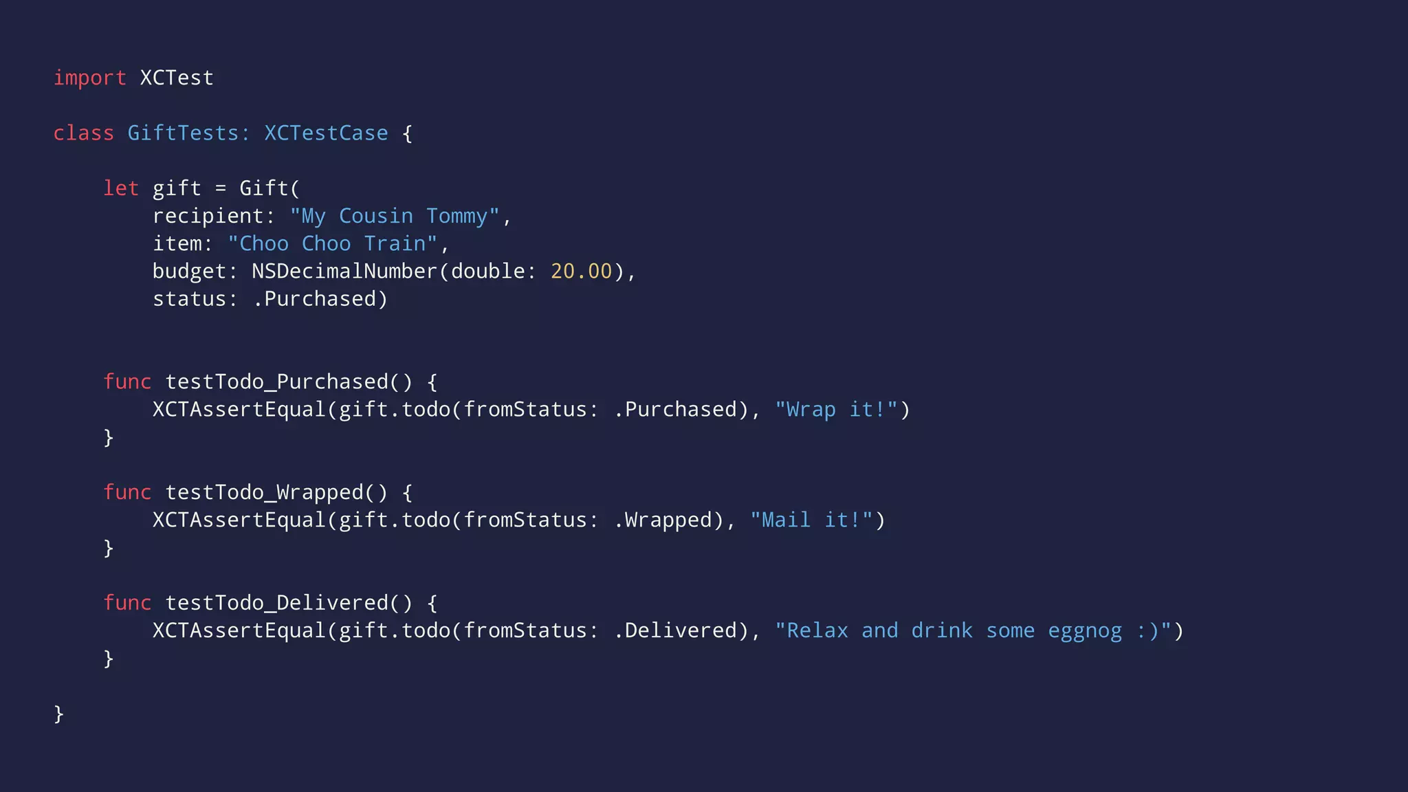 import XCTest 
class GiftTests: XCTestCase { 
let gift = Gift( 
recipient: "My Cousin Tommy", 
item: "Choo Choo Train", 
budget: NSDecimalNumber(double: 20.00), 
status: .Purchased) 
func testTodo_Purchased() { 
XCTAssertEqual(gift.todo(fromStatus: .Purchased), "Wrap it!") 
} 
func testTodo_Wrapped() { 
XCTAssertEqual(gift.todo(fromStatus: .Wrapped), "Mail it!") 
} 
func testTodo_Delivered() { 
XCTAssertEqual(gift.todo(fromStatus: .Delivered), "Relax and drink some eggnog :)") 
} 
} 
 