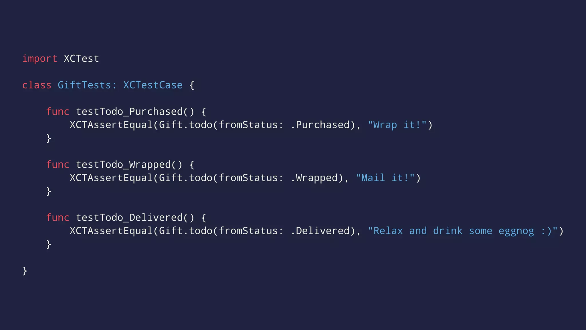 import XCTest 
class GiftTests: XCTestCase { 
func testTodo_Purchased() { 
XCTAssertEqual(Gift.todo(fromStatus: .Purchased), "Wrap it!") 
} 
func testTodo_Wrapped() { 
XCTAssertEqual(Gift.todo(fromStatus: .Wrapped), "Mail it!") 
} 
func testTodo_Delivered() { 
XCTAssertEqual(Gift.todo(fromStatus: .Delivered), "Relax and drink some eggnog :)") 
} 
} 
 