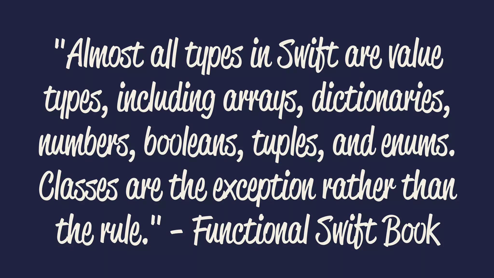 "Almost all types in Swift are value 
types, including arrays, dictionaries, 
numbers, booleans, tuples, and enums. 
Classes are the exception rather than 
the rule." - Functional Swift Book 
 