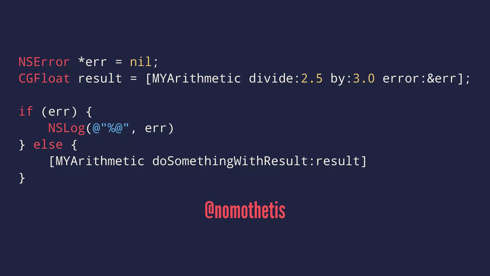 NSError *err = nil; 
CGFloat result = [MYArithmetic divide:2.5 by:3.0 error:&err]; 
if (err) { 
NSLog(@"%@", err) 
} else { 
[MYArithmetic doSomethingWithResult:result] 
} 
@nomothetis 
 