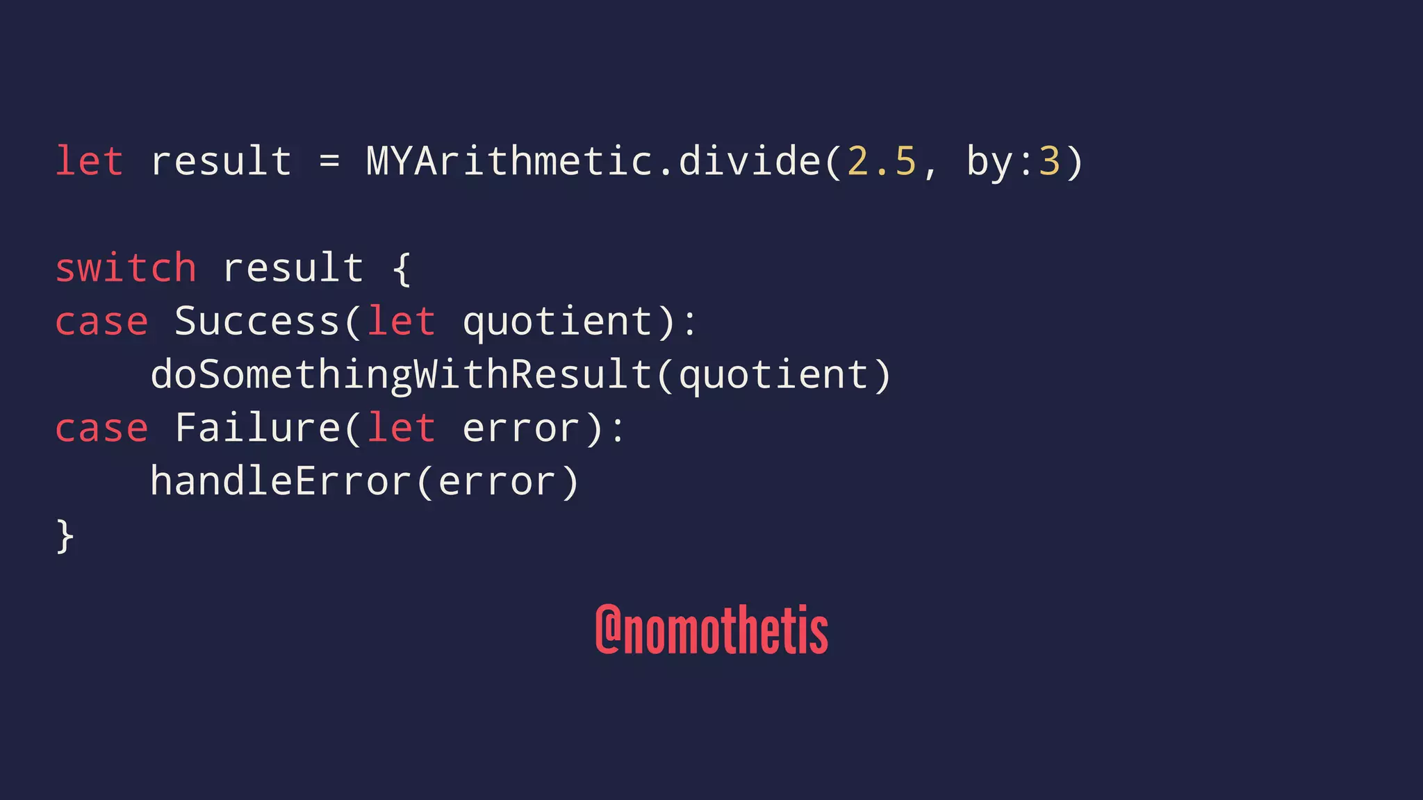 let result = MYArithmetic.divide(2.5, by:3) 
switch result { 
case Success(let quotient): 
doSomethingWithResult(quotient) 
case Failure(let error): 
handleError(error) 
} 
@nomothetis 
 