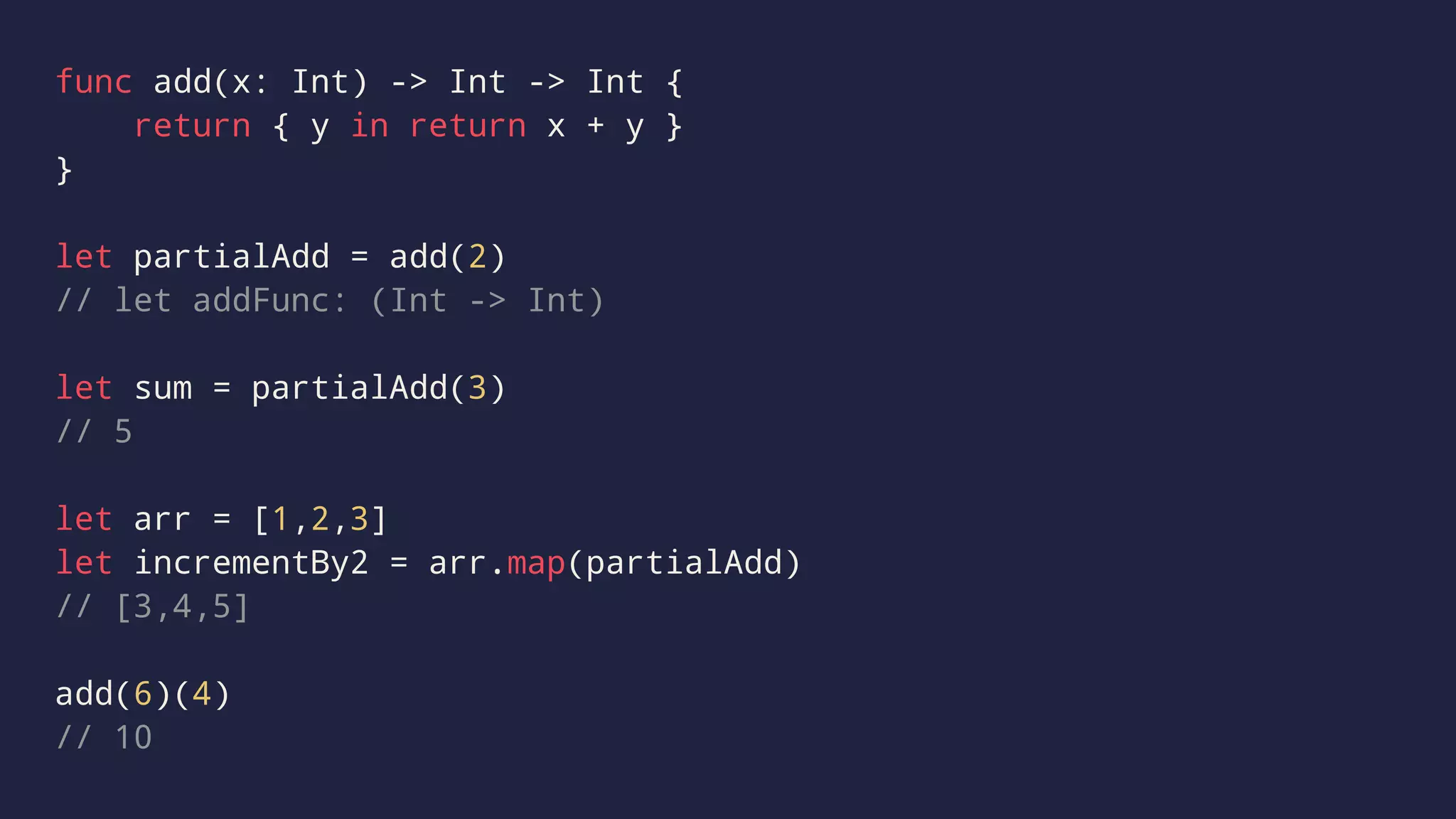 func add(x: Int) -> Int -> Int { 
return { y in return x + y } 
} 
let partialAdd = add(2) 
// let addFunc: (Int -> Int) 
let sum = partialAdd(3) 
// 5 
let arr = [1,2,3] 
let incrementBy2 = arr.map(partialAdd) 
// [3,4,5] 
add(6)(4) 
// 10 
 