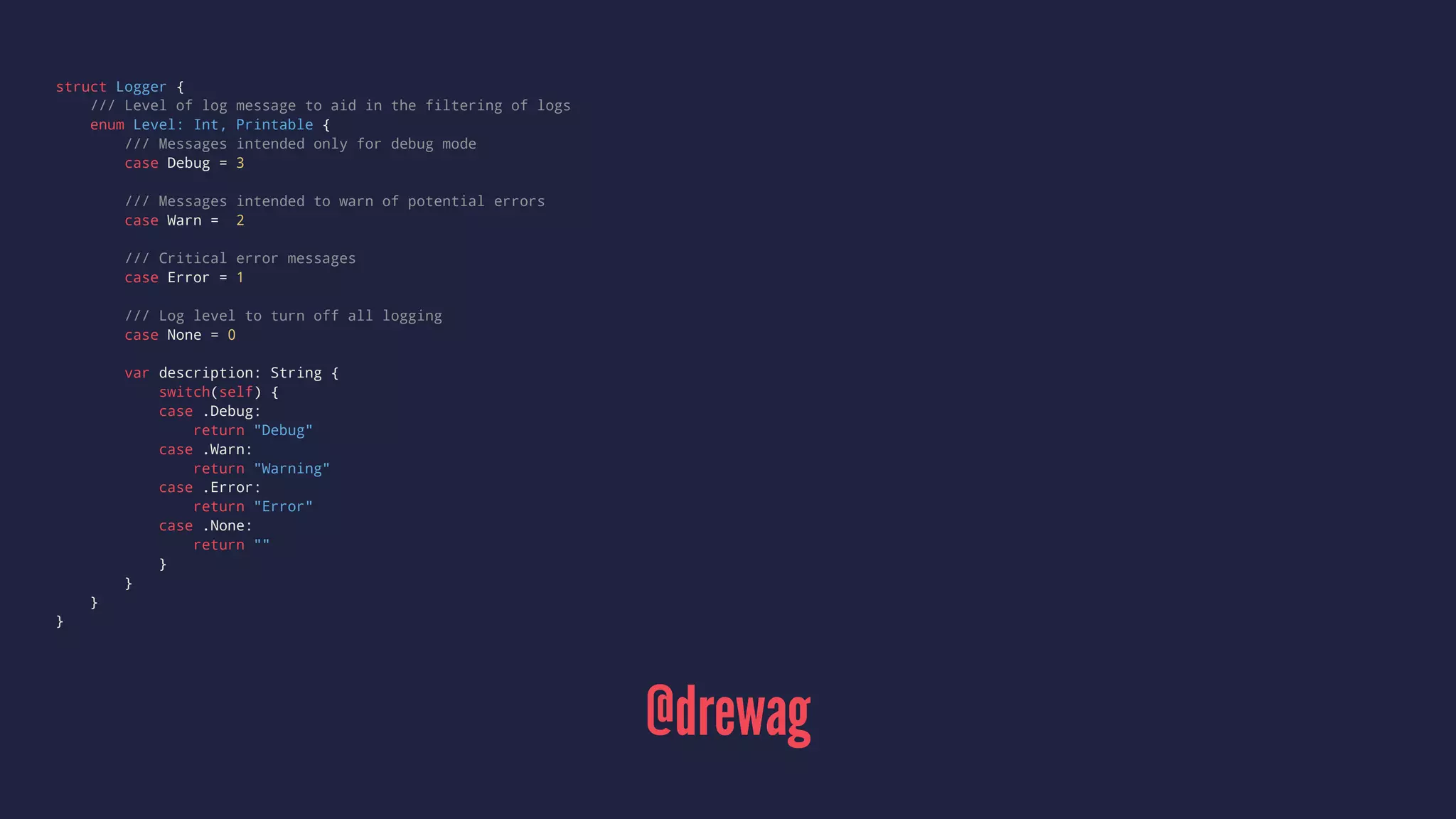 struct Logger { 
/// Level of log message to aid in the filtering of logs 
enum Level: Int, Printable { 
/// Messages intended only for debug mode 
case Debug = 3 
/// Messages intended to warn of potential errors 
case Warn = 2 
/// Critical error messages 
case Error = 1 
/// Log level to turn off all logging 
case None = 0 
var description: String { 
switch(self) { 
case .Debug: 
return "Debug" 
case .Warn: 
return "Warning" 
case .Error: 
return "Error" 
case .None: 
return "" 
} 
} 
} 
} 
@drewag 
 