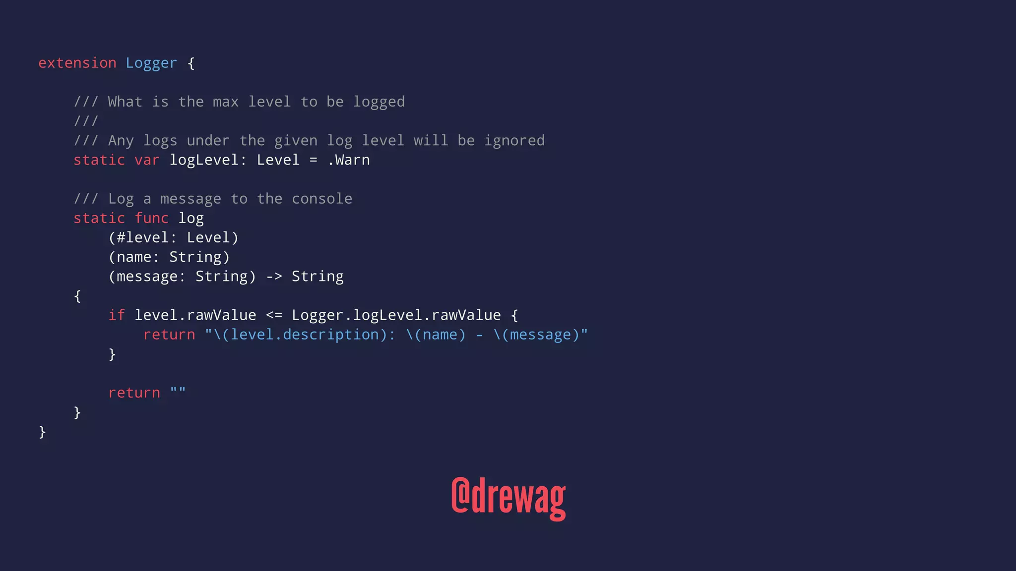 extension Logger { 
/// What is the max level to be logged 
/// 
/// Any logs under the given log level will be ignored 
static var logLevel: Level = .Warn 
/// Log a message to the console 
static func log 
(#level: Level) 
(name: String) 
(message: String) -> String 
{ 
if level.rawValue <= Logger.logLevel.rawValue { 
return "(level.description): (name) - (message)" 
} 
return "" 
} 
} 
@drewag 
 