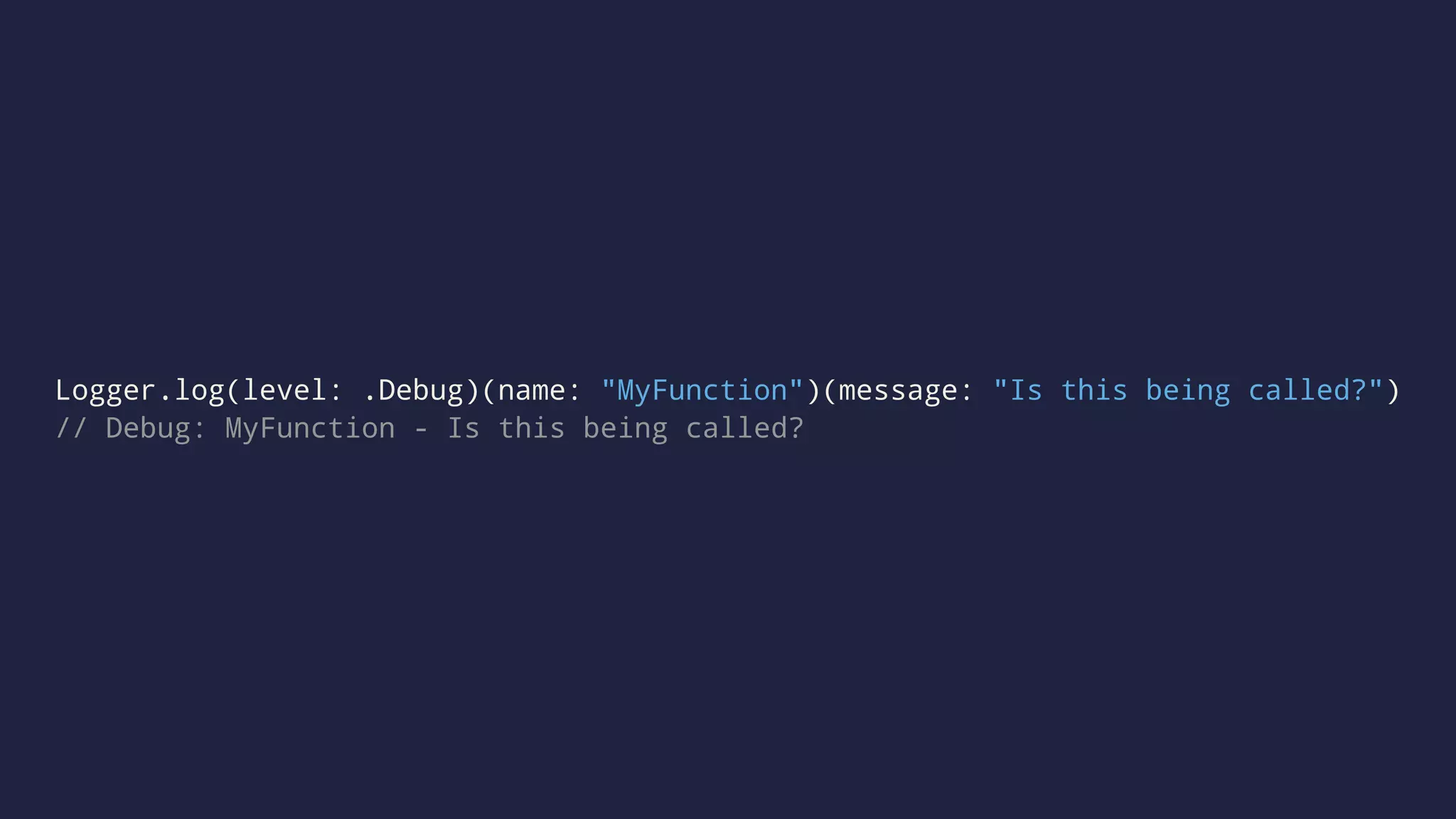 Logger.log(level: .Debug)(name: "MyFunction")(message: "Is this being called?") 
// Debug: MyFunction - Is this being called? 
 