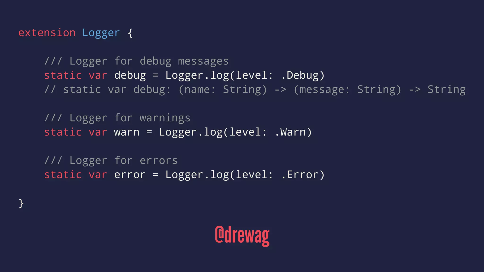 extension Logger { 
/// Logger for debug messages 
static var debug = Logger.log(level: .Debug) 
// static var debug: (name: String) -> (message: String) -> String 
/// Logger for warnings 
static var warn = Logger.log(level: .Warn) 
/// Logger for errors 
static var error = Logger.log(level: .Error) 
} 
@drewag 
 