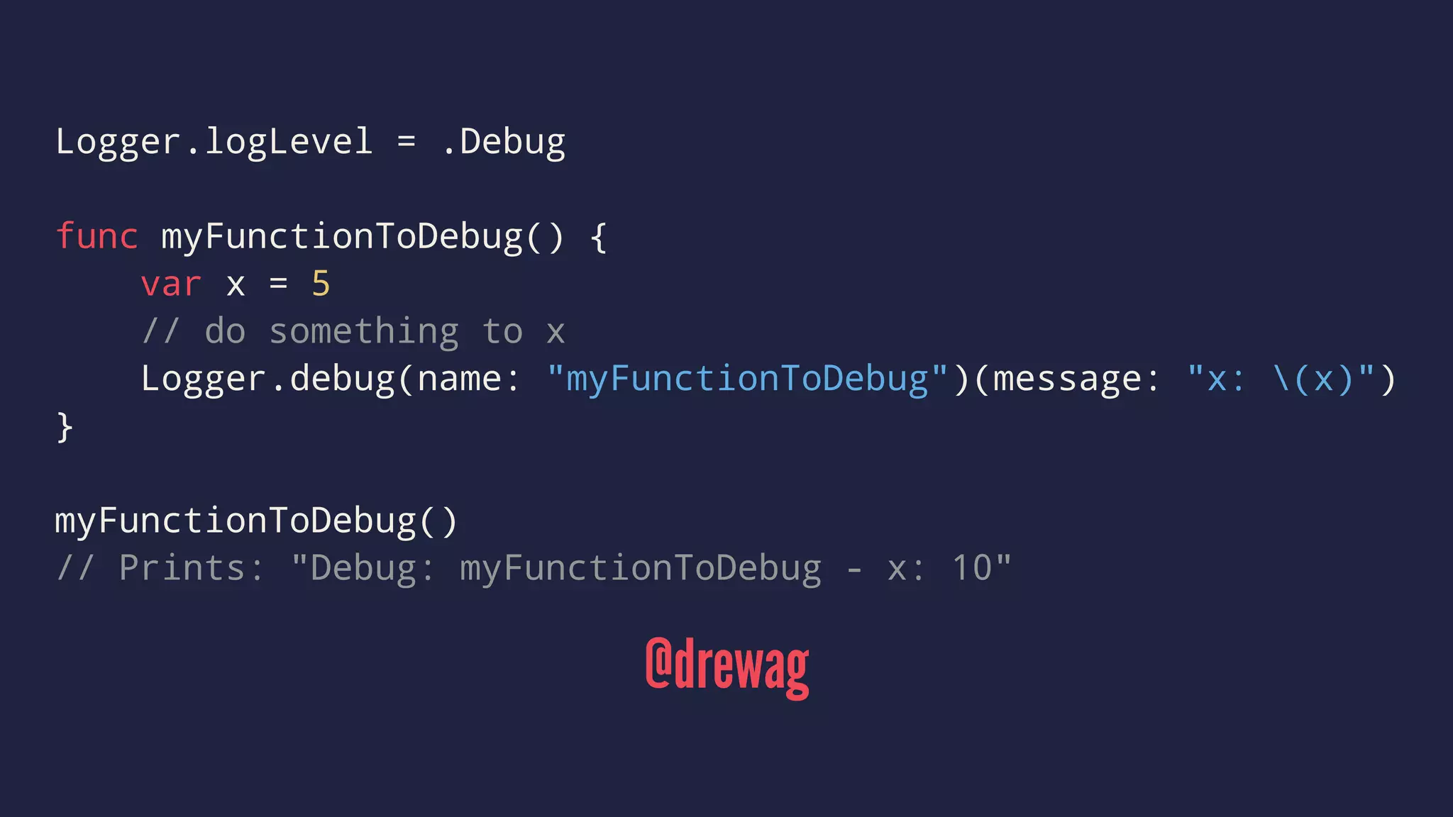 Logger.logLevel = .Debug 
func myFunctionToDebug() { 
var x = 5 
// do something to x 
Logger.debug(name: "myFunctionToDebug")(message: "x: (x)") 
} 
myFunctionToDebug() 
// Prints: "Debug: myFunctionToDebug - x: 10" 
@drewag 
 