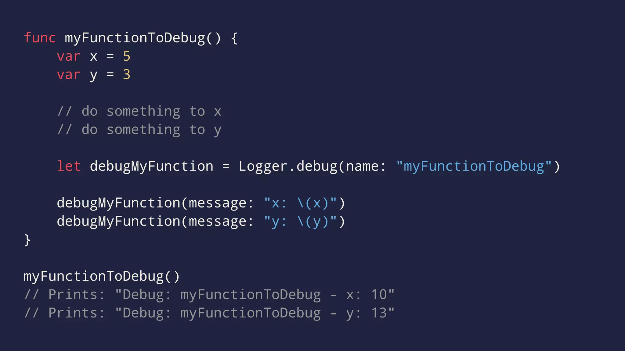 func myFunctionToDebug() { 
var x = 5 
var y = 3 
// do something to x 
// do something to y 
let debugMyFunction = Logger.debug(name: "myFunctionToDebug") 
debugMyFunction(message: "x: (x)") 
debugMyFunction(message: "y: (y)") 
} 
myFunctionToDebug() 
// Prints: "Debug: myFunctionToDebug - x: 10" 
// Prints: "Debug: myFunctionToDebug - y: 13" 
 