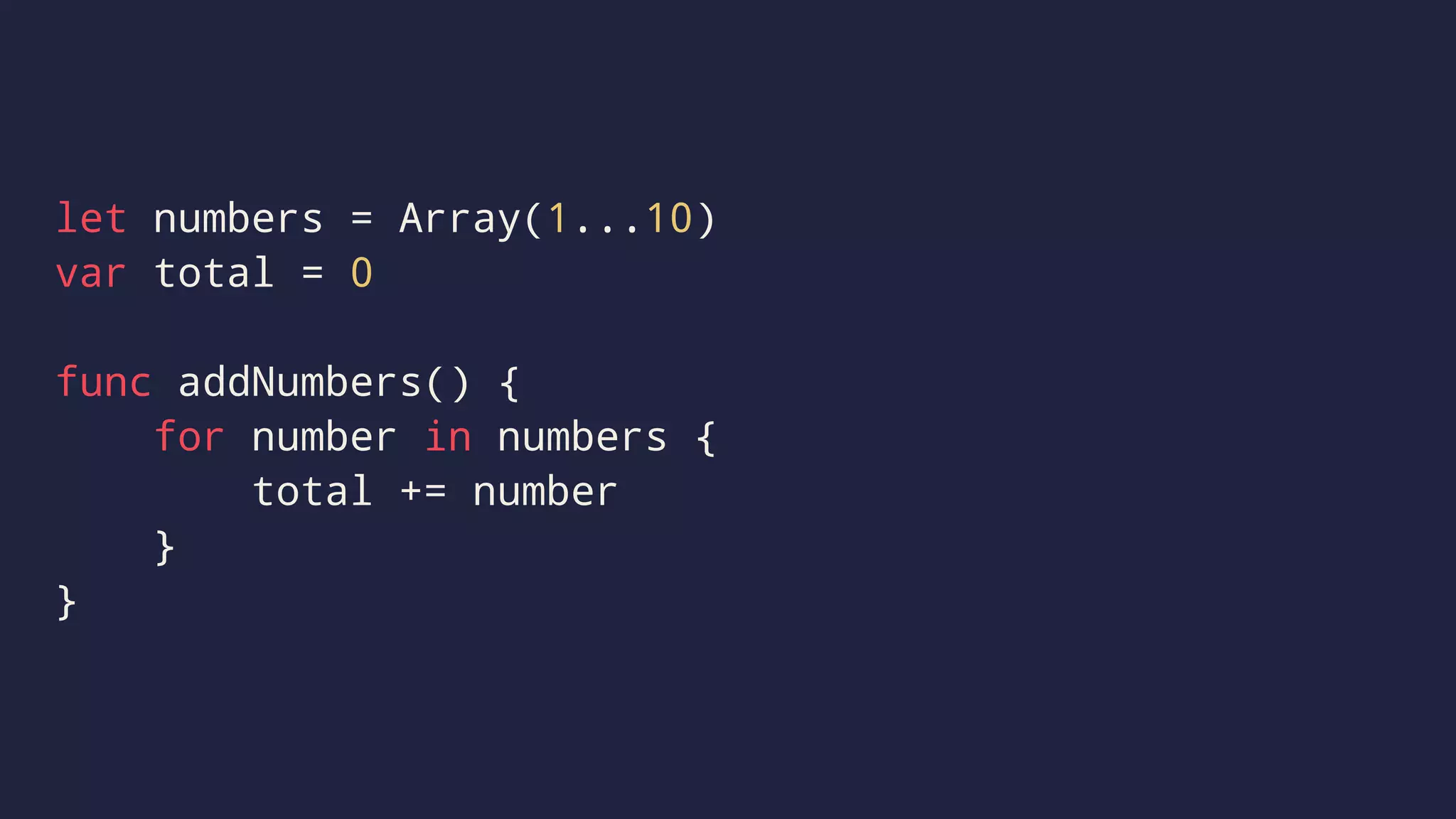 let numbers = Array(1...10) 
var total = 0 
func addNumbers() { 
for number in numbers { 
total += number 
} 
} 
 