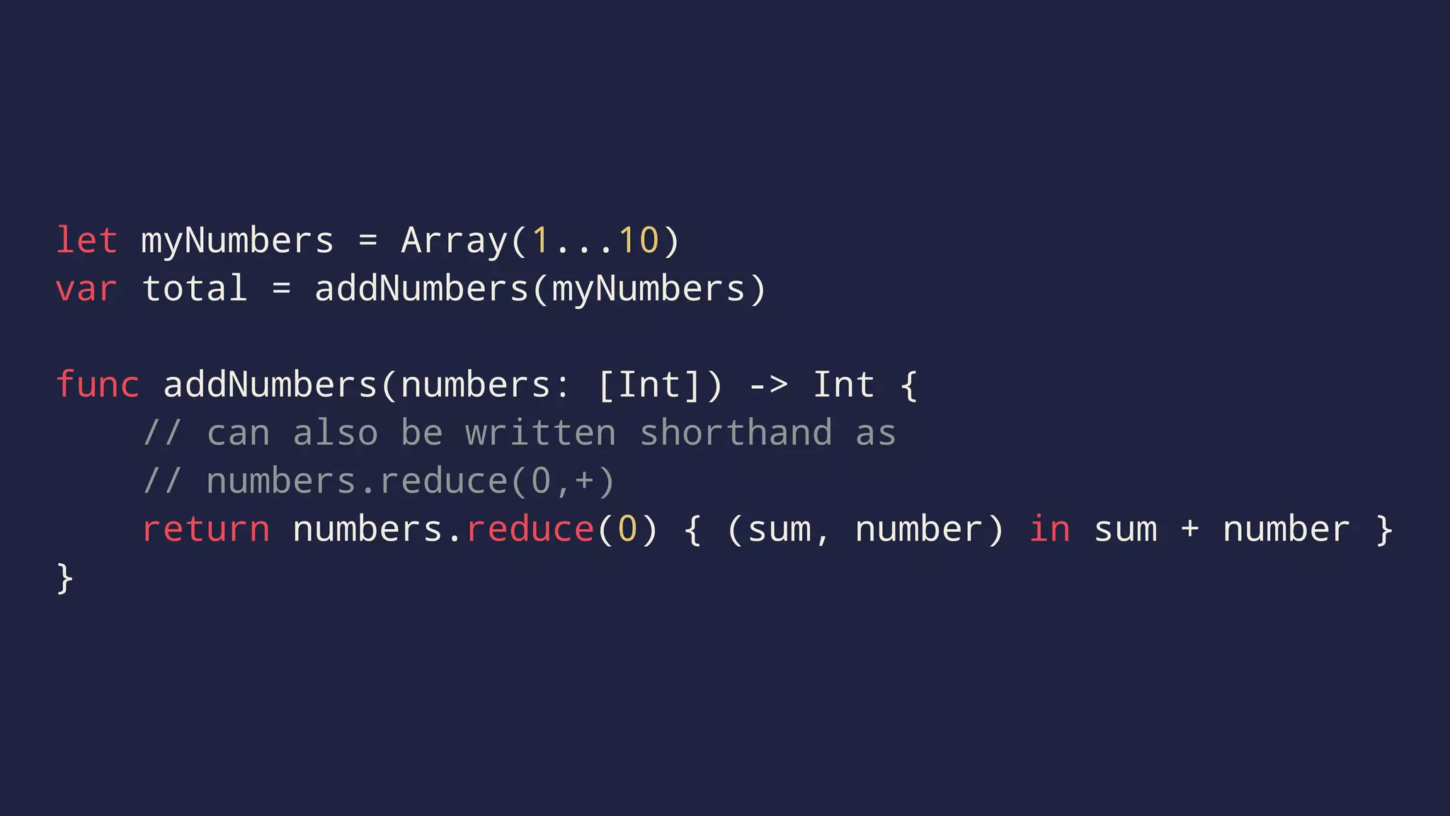 let myNumbers = Array(1...10) 
var total = addNumbers(myNumbers) 
func addNumbers(numbers: [Int]) -> Int { 
// can also be written shorthand as 
// numbers.reduce(0,+) 
return numbers.reduce(0) { (sum, number) in sum + number } 
} 
 
