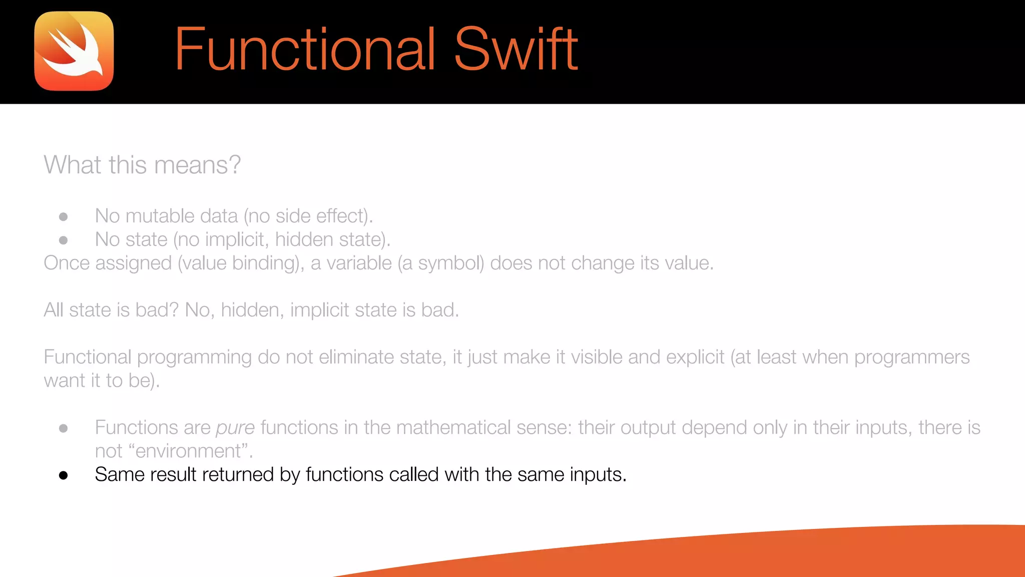 What this means?
● No mutable data (no side effect).
● No state (no implicit, hidden state).
Once assigned (value binding), a variable (a symbol) does not change its value.
All state is bad? No, hidden, implicit state is bad.
Functional programming do not eliminate state, it just make it visible and explicit (at least when programmers
want it to be).
● Functions are pure functions in the mathematical sense: their output depend only in their inputs, there is
not “environment”.
● Same result returned by functions called with the same inputs.
Functional Swift
 