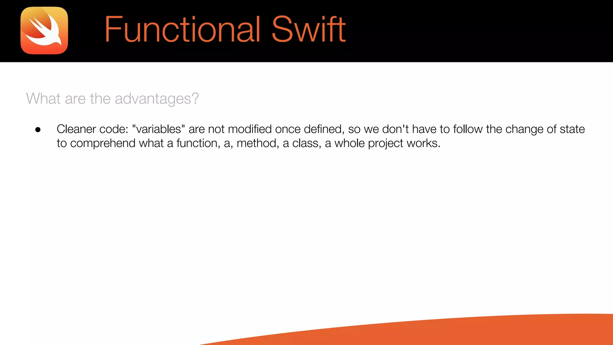 What are the advantages?
● Cleaner code: "variables" are not modified once defined, so we don't have to follow the change of state
to comprehend what a function, a, method, a class, a whole project works.
Functional Swift
 