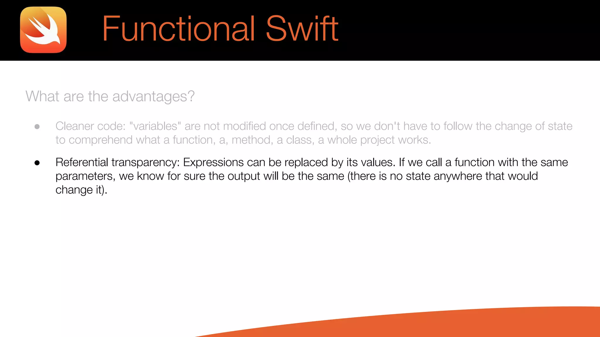 What are the advantages?
● Cleaner code: "variables" are not modified once defined, so we don't have to follow the change of state
to comprehend what a function, a, method, a class, a whole project works.
● Referential transparency: Expressions can be replaced by its values. If we call a function with the same
parameters, we know for sure the output will be the same (there is no state anywhere that would
change it).
Functional Swift
 
