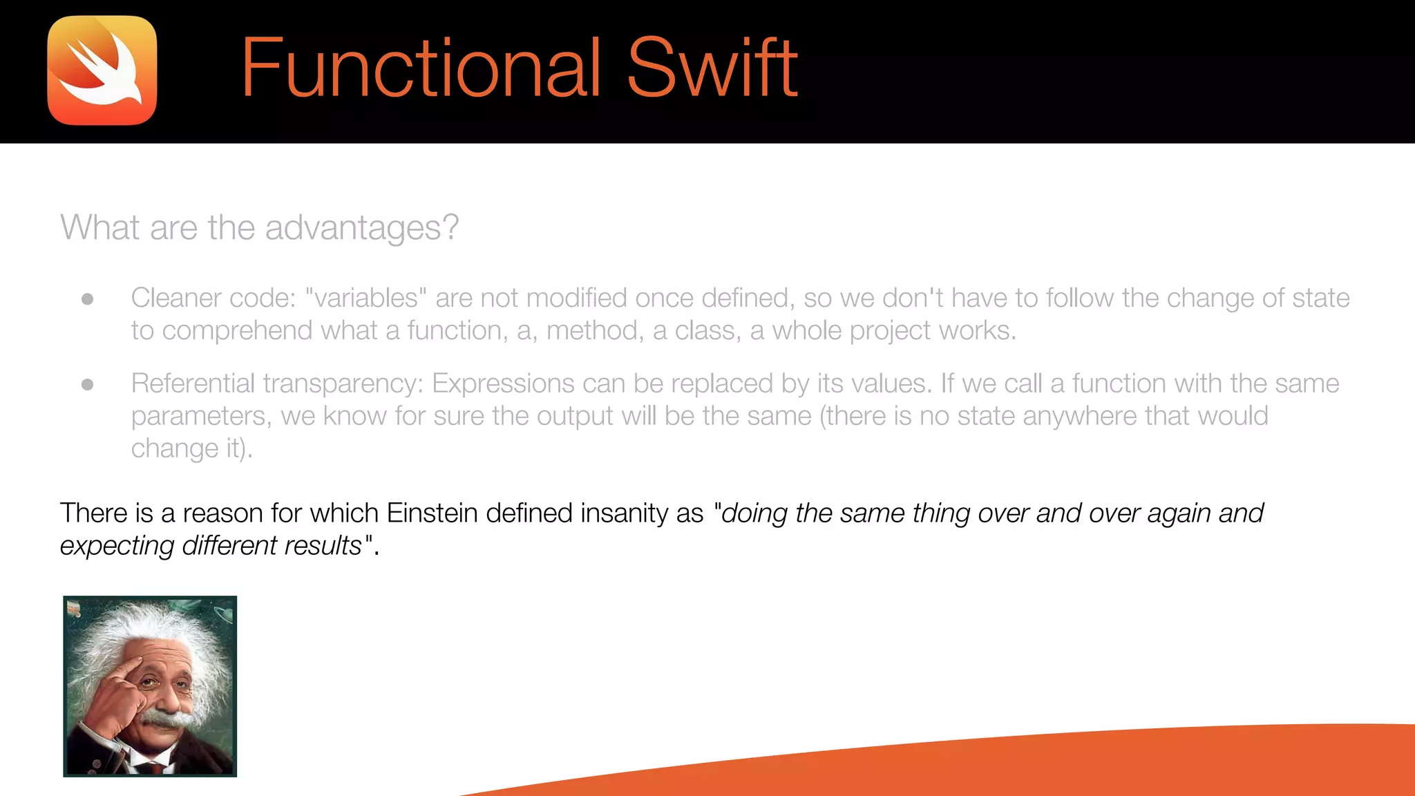 What are the advantages?
● Cleaner code: "variables" are not modified once defined, so we don't have to follow the change of state
to comprehend what a function, a, method, a class, a whole project works.
● Referential transparency: Expressions can be replaced by its values. If we call a function with the same
parameters, we know for sure the output will be the same (there is no state anywhere that would
change it).
There is a reason for which Einstein defined insanity as "doing the same thing over and over again and
expecting different results".
Functional Swift
 