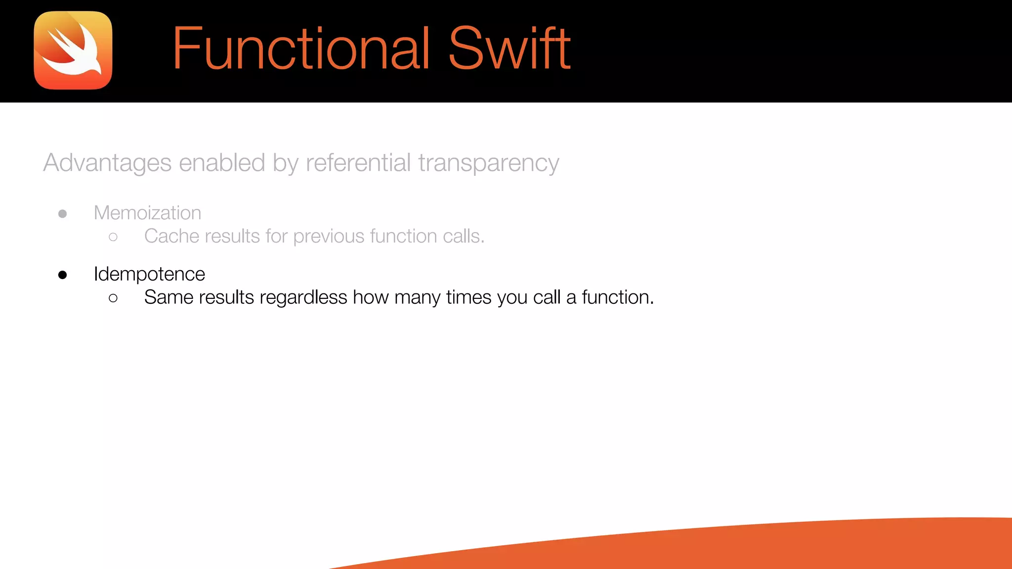 Advantages enabled by referential transparency
● Memoization
○ Cache results for previous function calls.
● Idempotence
○ Same results regardless how many times you call a function.
Functional Swift
 