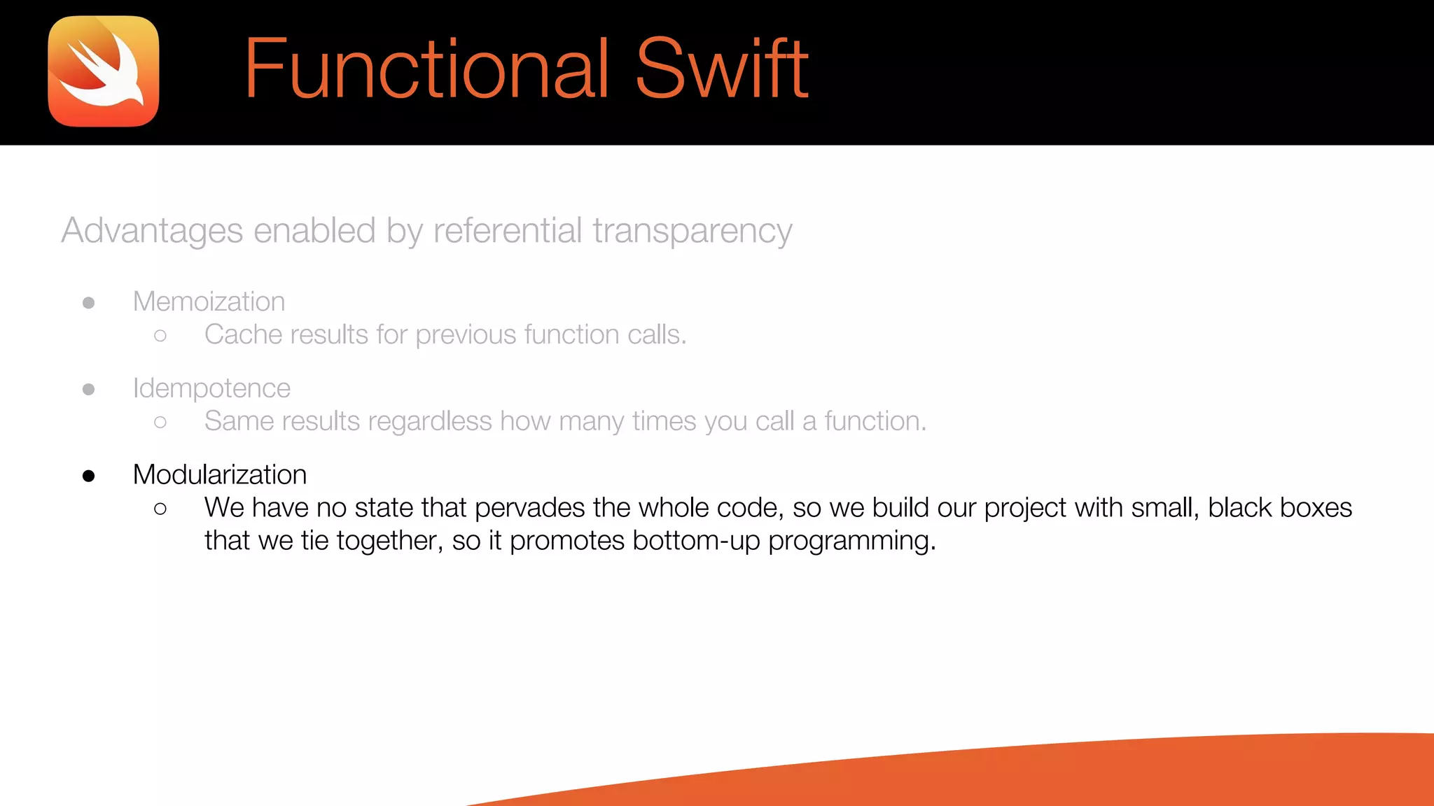 Advantages enabled by referential transparency
● Memoization
○ Cache results for previous function calls.
● Idempotence
○ Same results regardless how many times you call a function.
● Modularization
○ We have no state that pervades the whole code, so we build our project with small, black boxes
that we tie together, so it promotes bottom-up programming.
Functional Swift
 