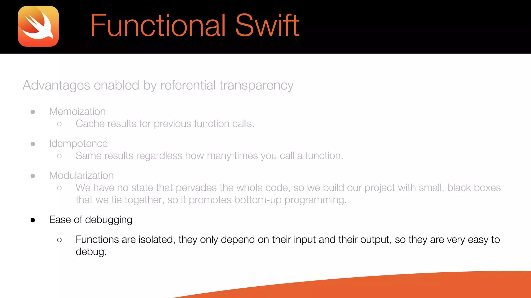 Advantages enabled by referential transparency
● Memoization
○ Cache results for previous function calls.
● Idempotence
○ Same results regardless how many times you call a function.
● Modularization
○ We have no state that pervades the whole code, so we build our project with small, black boxes
that we tie together, so it promotes bottom-up programming.
● Ease of debugging
○ Functions are isolated, they only depend on their input and their output, so they are very easy to
debug.
Functional Swift
 