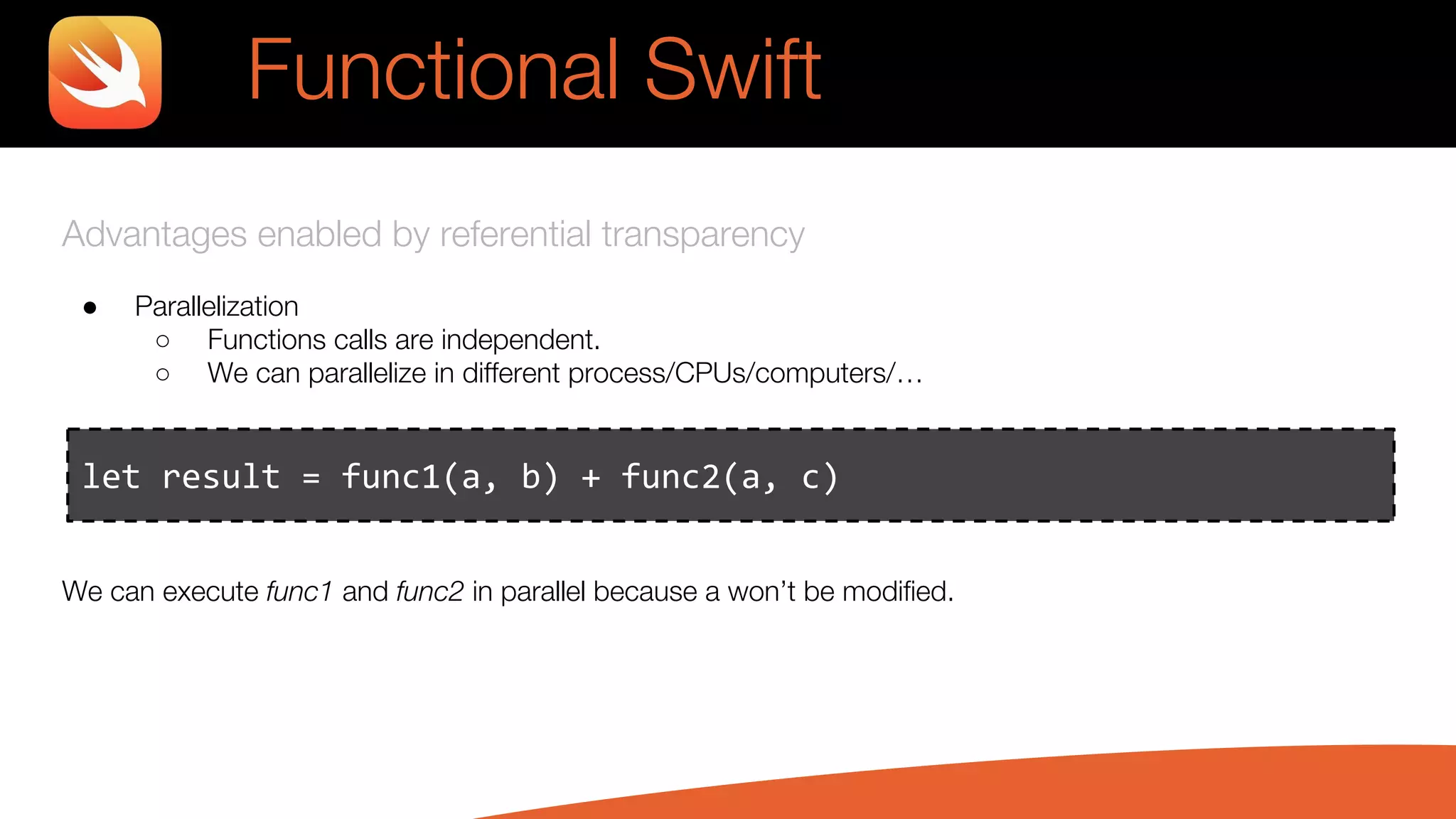 Advantages enabled by referential transparency
● Parallelization
○ Functions calls are independent.
○ We can parallelize in different process/CPUs/computers/…
We can execute func1 and func2 in parallel because a won’t be modified.
let result = func1(a, b) + func2(a, c)
Functional Swift
 
