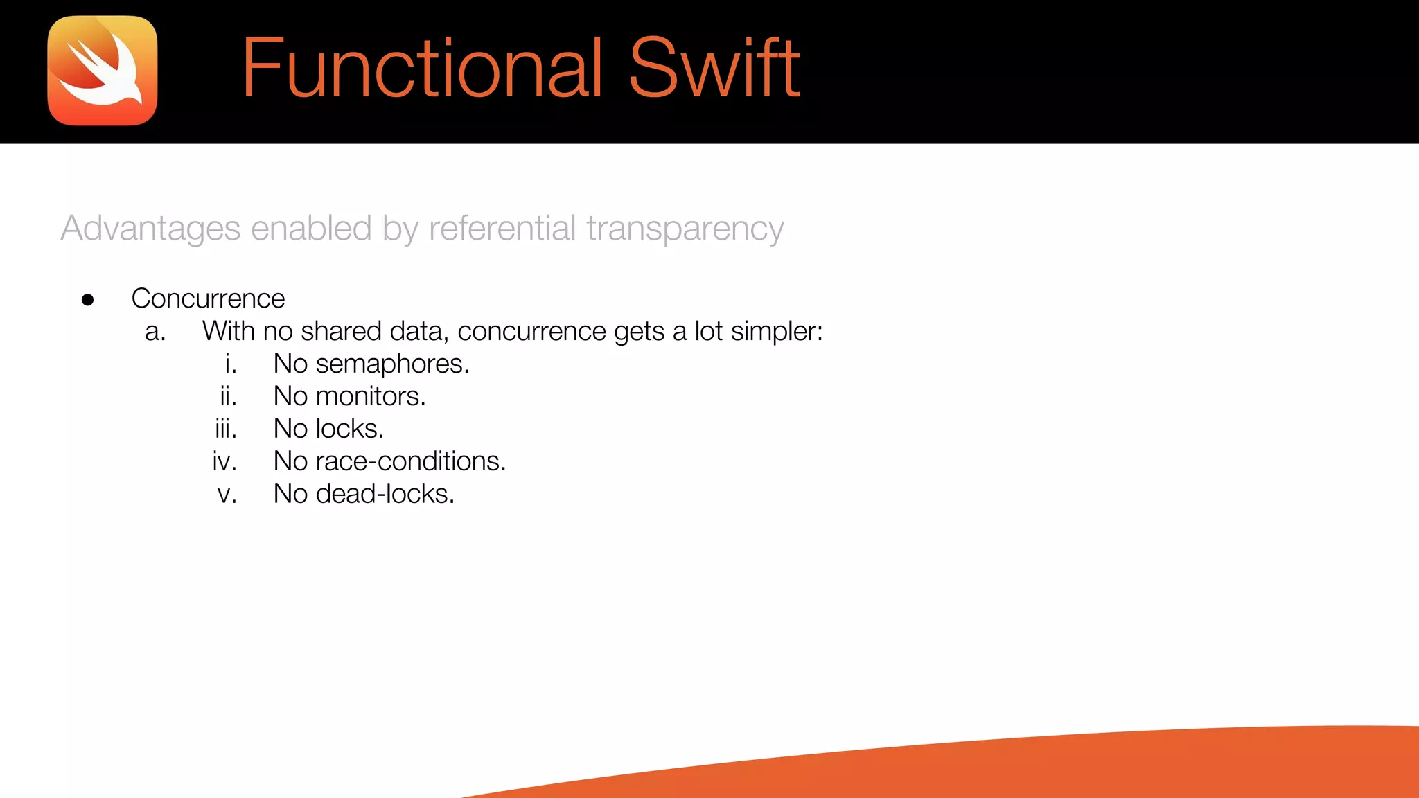 Advantages enabled by referential transparency
● Concurrence
a. With no shared data, concurrence gets a lot simpler:
i. No semaphores.
ii. No monitors.
iii. No locks.
iv. No race-conditions.
v. No dead-locks.
Functional Swift
 