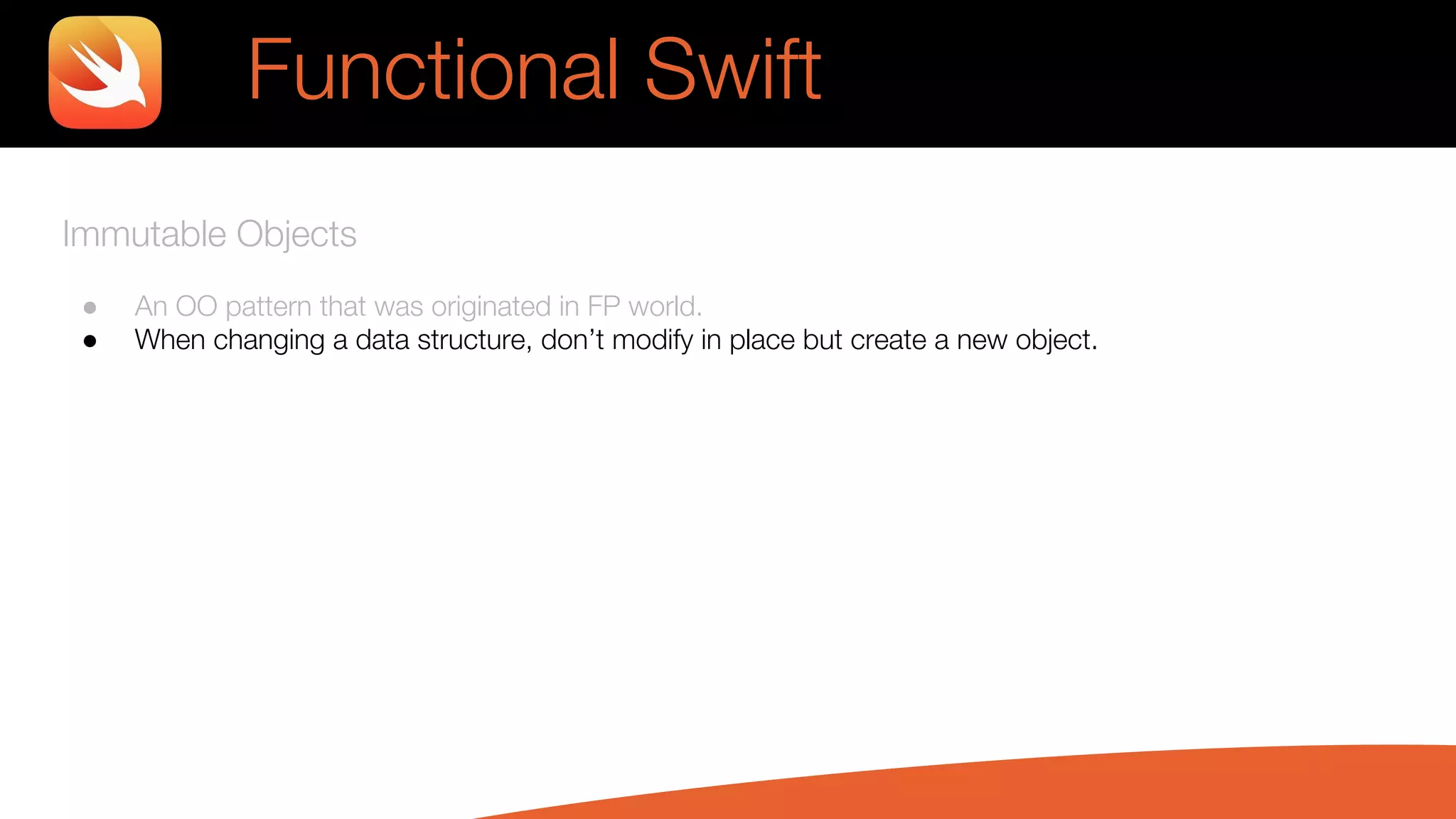 Immutable Objects
● An OO pattern that was originated in FP world.
● When changing a data structure, don’t modify in place but create a new object.
Functional Swift
 