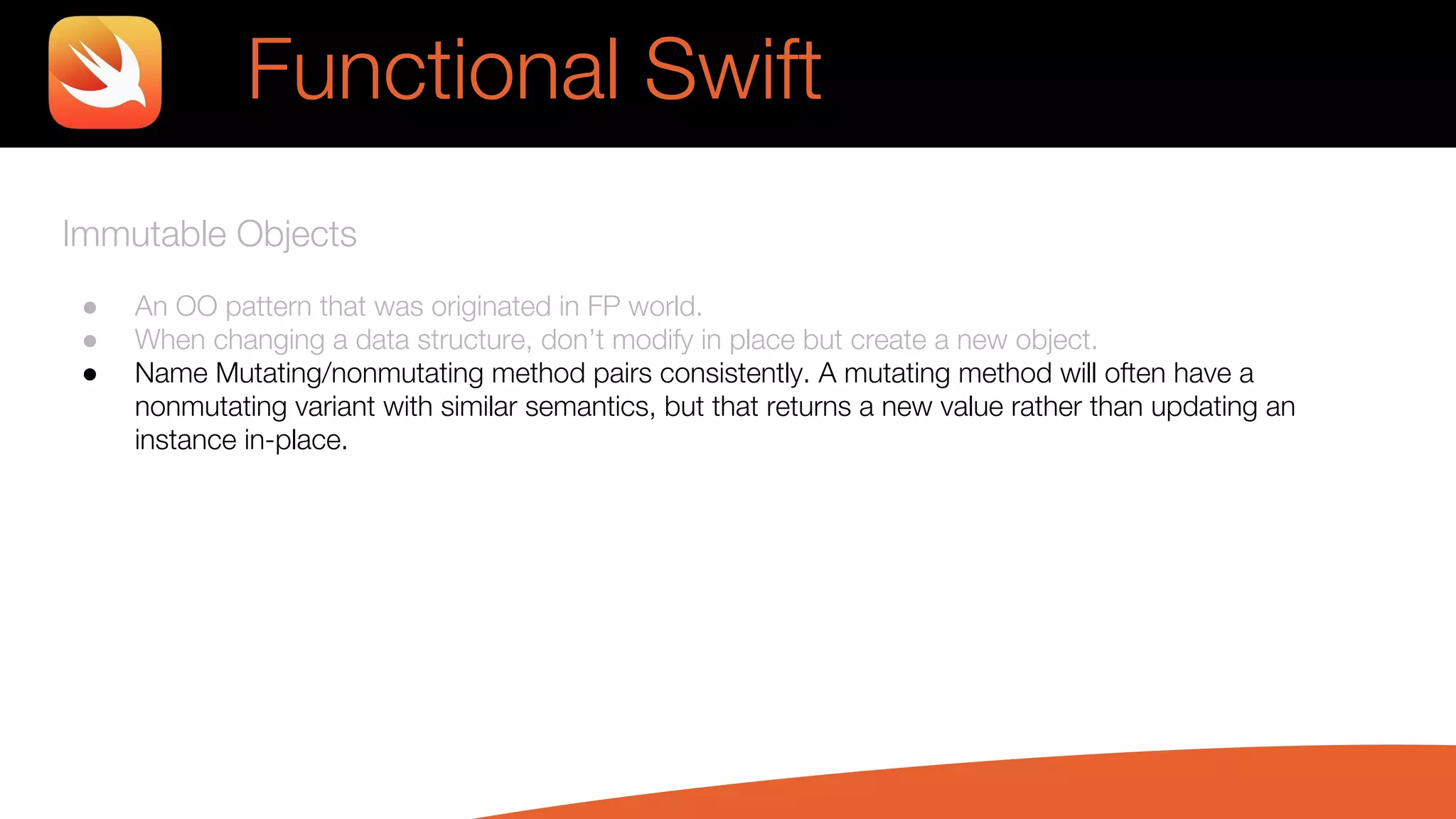 Immutable Objects
● An OO pattern that was originated in FP world.
● When changing a data structure, don’t modify in place but create a new object.
● Name Mutating/nonmutating method pairs consistently. A mutating method will often have a
nonmutating variant with similar semantics, but that returns a new value rather than updating an
instance in-place.
Functional Swift
 