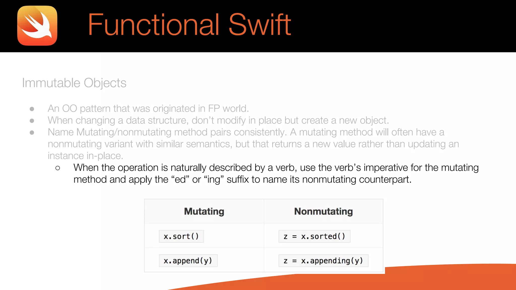 Immutable Objects
● An OO pattern that was originated in FP world.
● When changing a data structure, don’t modify in place but create a new object.
● Name Mutating/nonmutating method pairs consistently. A mutating method will often have a
nonmutating variant with similar semantics, but that returns a new value rather than updating an
instance in-place.
○ When the operation is naturally described by a verb, use the verb’s imperative for the mutating
method and apply the “ed” or “ing” suffix to name its nonmutating counterpart.
Functional Swift
 