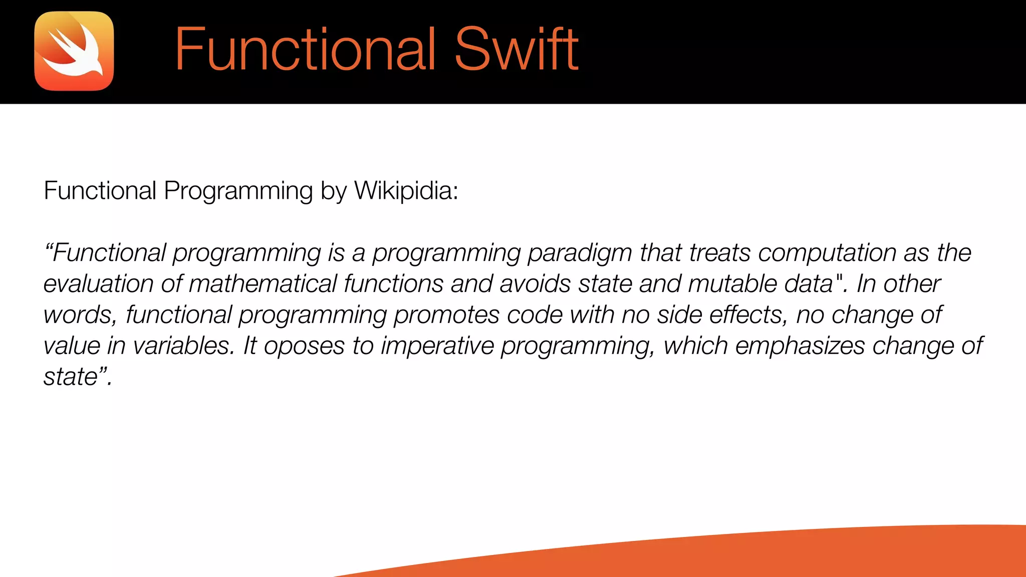 Functional Swift
Functional Programming by Wikipidia:
“Functional programming is a programming paradigm that treats computation as the
evaluation of mathematical functions and avoids state and mutable data". In other
words, functional programming promotes code with no side effects, no change of
value in variables. It oposes to imperative programming, which emphasizes change of
state”.
 