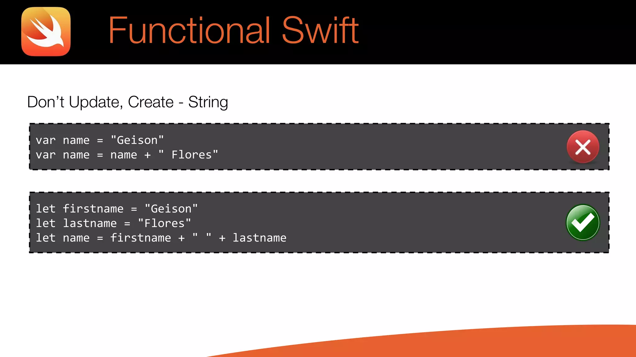 Don’t Update, Create - String
var name = "Geison"
var name = name + " Flores"
let firstname = "Geison"
let lastname = "Flores"
let name = firstname + " " + lastname
Functional Swift
 