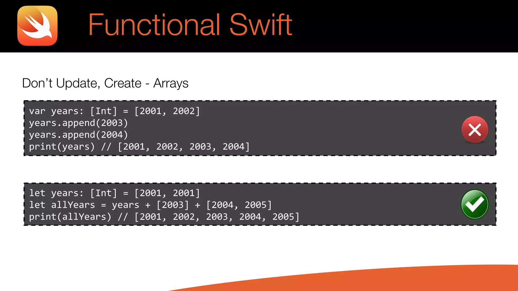 Don’t Update, Create - Arrays
var years: [Int] = [2001, 2002]
years.append(2003)
years.append(2004)
print(years) // [2001, 2002, 2003, 2004]
let years: [Int] = [2001, 2001]
let allYears = years + [2003] + [2004, 2005]
print(allYears) // [2001, 2002, 2003, 2004, 2005]
Functional Swift
 
