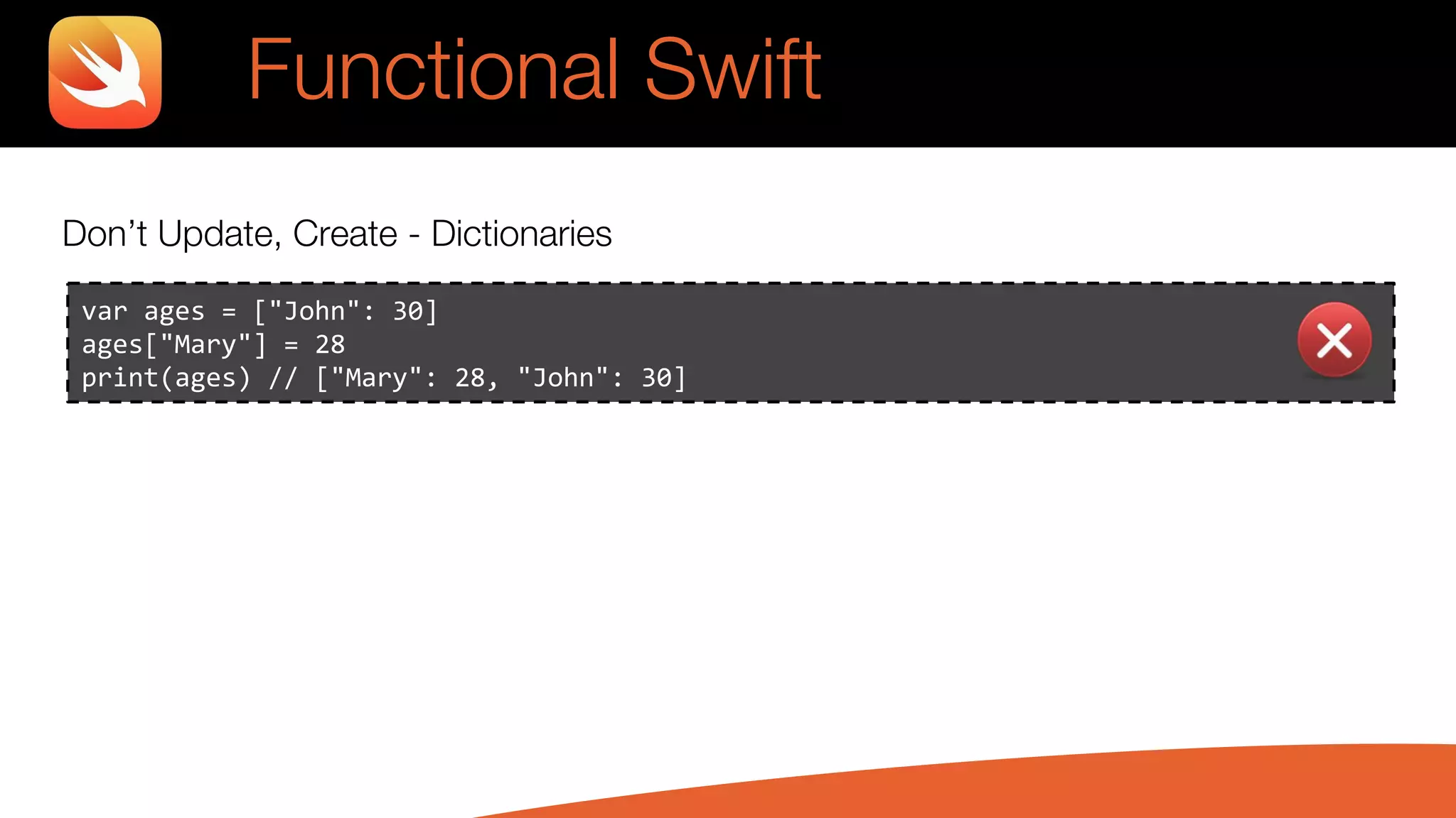 Don’t Update, Create - Dictionaries
var ages = ["John": 30]
ages["Mary"] = 28
print(ages) // ["Mary": 28, "John": 30]
Functional Swift
 