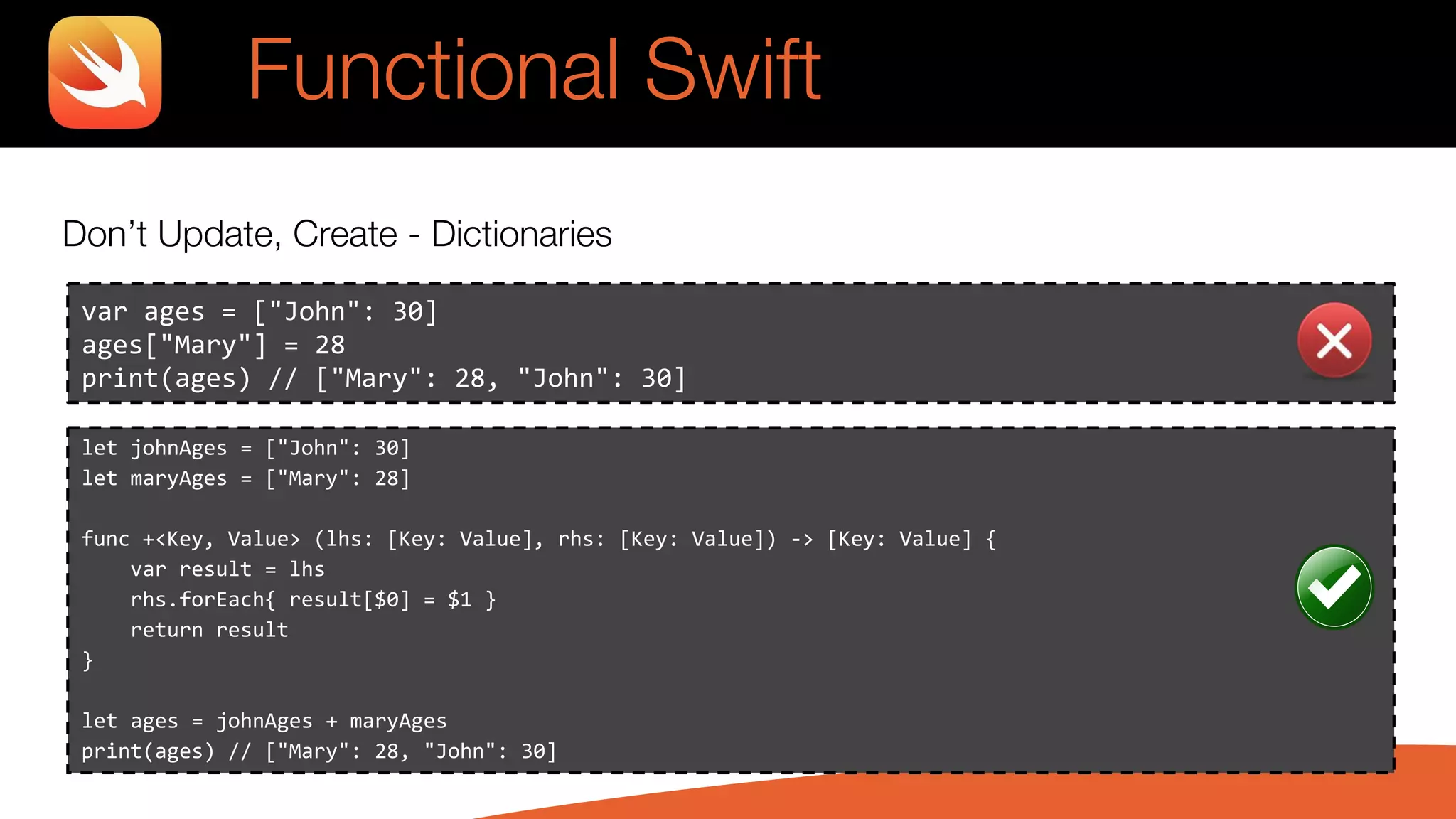 Don’t Update, Create - Dictionaries
var ages = ["John": 30]
ages["Mary"] = 28
print(ages) // ["Mary": 28, "John": 30]
Functional Swift
let johnAges = ["John": 30]
let maryAges = ["Mary": 28]
func +<Key, Value> (lhs: [Key: Value], rhs: [Key: Value]) -> [Key: Value] {
var result = lhs
rhs.forEach{ result[$0] = $1 }
return result
}
let ages = johnAges + maryAges
print(ages) // ["Mary": 28, "John": 30]
 