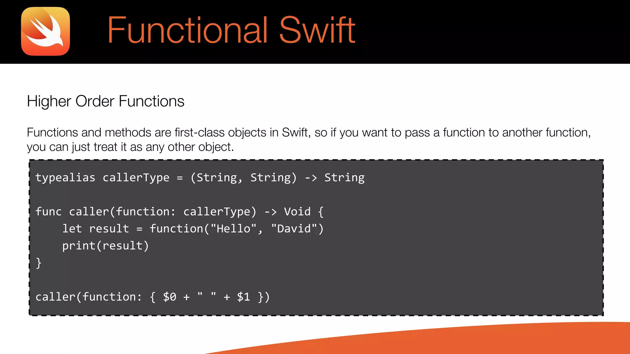 Higher Order Functions
Functions and methods are first-class objects in Swift, so if you want to pass a function to another function,
you can just treat it as any other object.
typealias callerType = (String, String) -> String
func caller(function: callerType) -> Void {
let result = function("Hello", "David")
print(result)
}
caller(function: { $0 + " " + $1 })
Functional Swift
 