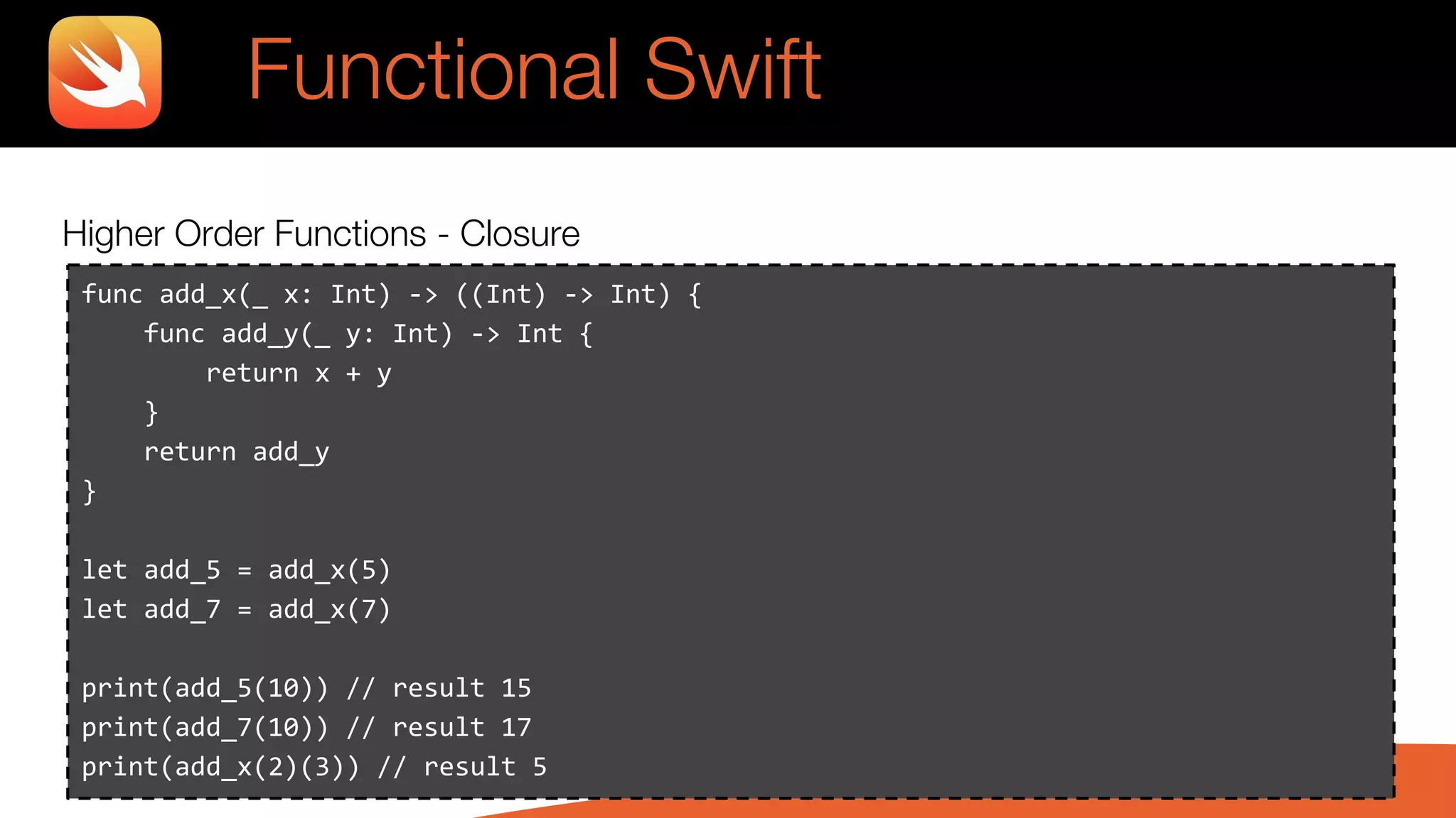 Higher Order Functions - Closure
Functional Swift
func add_x(_ x: Int) -> ((Int) -> Int) {
func add_y(_ y: Int) -> Int {
return x + y
}
return add_y
}
let add_5 = add_x(5)
let add_7 = add_x(7)
print(add_5(10)) // result 15
print(add_7(10)) // result 17
print(add_x(2)(3)) // result 5
 