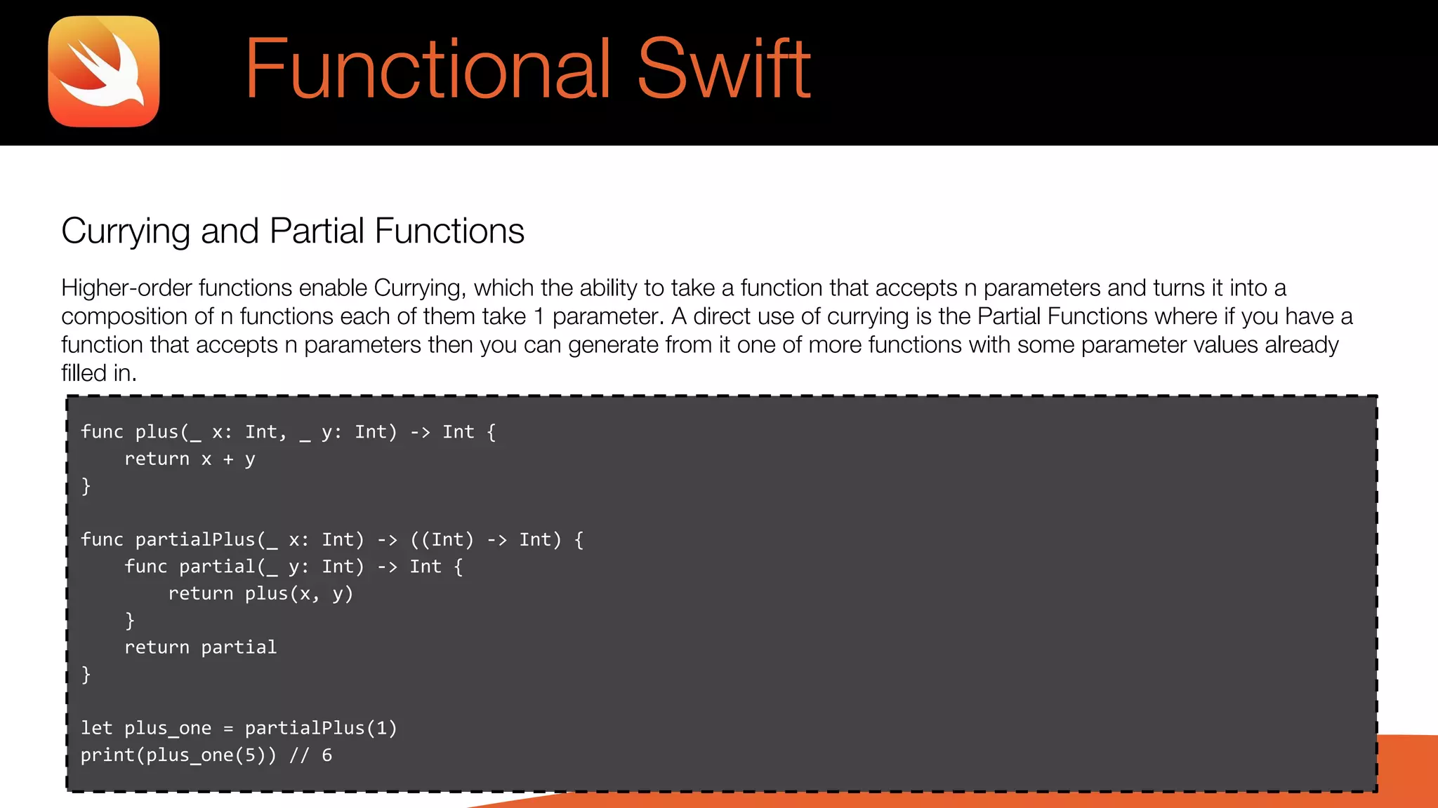 Currying and Partial Functions
Higher-order functions enable Currying, which the ability to take a function that accepts n parameters and turns it into a
composition of n functions each of them take 1 parameter. A direct use of currying is the Partial Functions where if you have a
function that accepts n parameters then you can generate from it one of more functions with some parameter values already
filled in.
Functional Swift
func plus(_ x: Int, _ y: Int) -> Int {
return x + y
}
func partialPlus(_ x: Int) -> ((Int) -> Int) {
func partial(_ y: Int) -> Int {
return plus(x, y)
}
return partial
}
let plus_one = partialPlus(1)
print(plus_one(5)) // 6
 