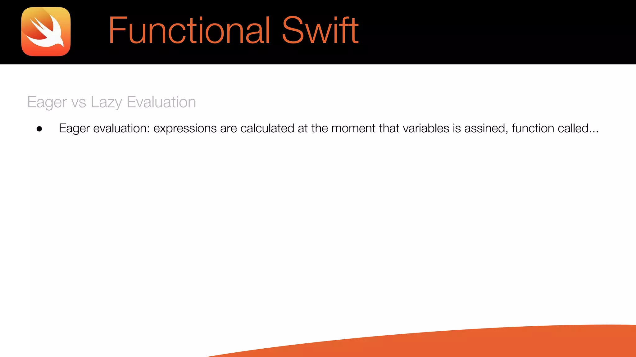 Eager vs Lazy Evaluation
● Eager evaluation: expressions are calculated at the moment that variables is assined, function called...
Functional Swift
 