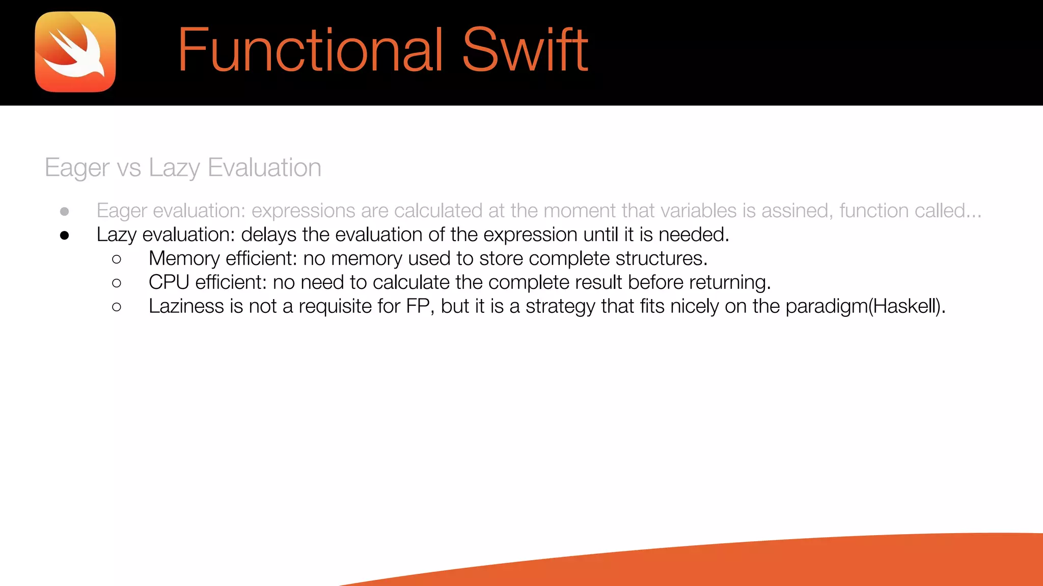 Eager vs Lazy Evaluation
● Eager evaluation: expressions are calculated at the moment that variables is assined, function called...
● Lazy evaluation: delays the evaluation of the expression until it is needed.
○ Memory efficient: no memory used to store complete structures.
○ CPU efficient: no need to calculate the complete result before returning.
○ Laziness is not a requisite for FP, but it is a strategy that fits nicely on the paradigm(Haskell).
Functional Swift
 