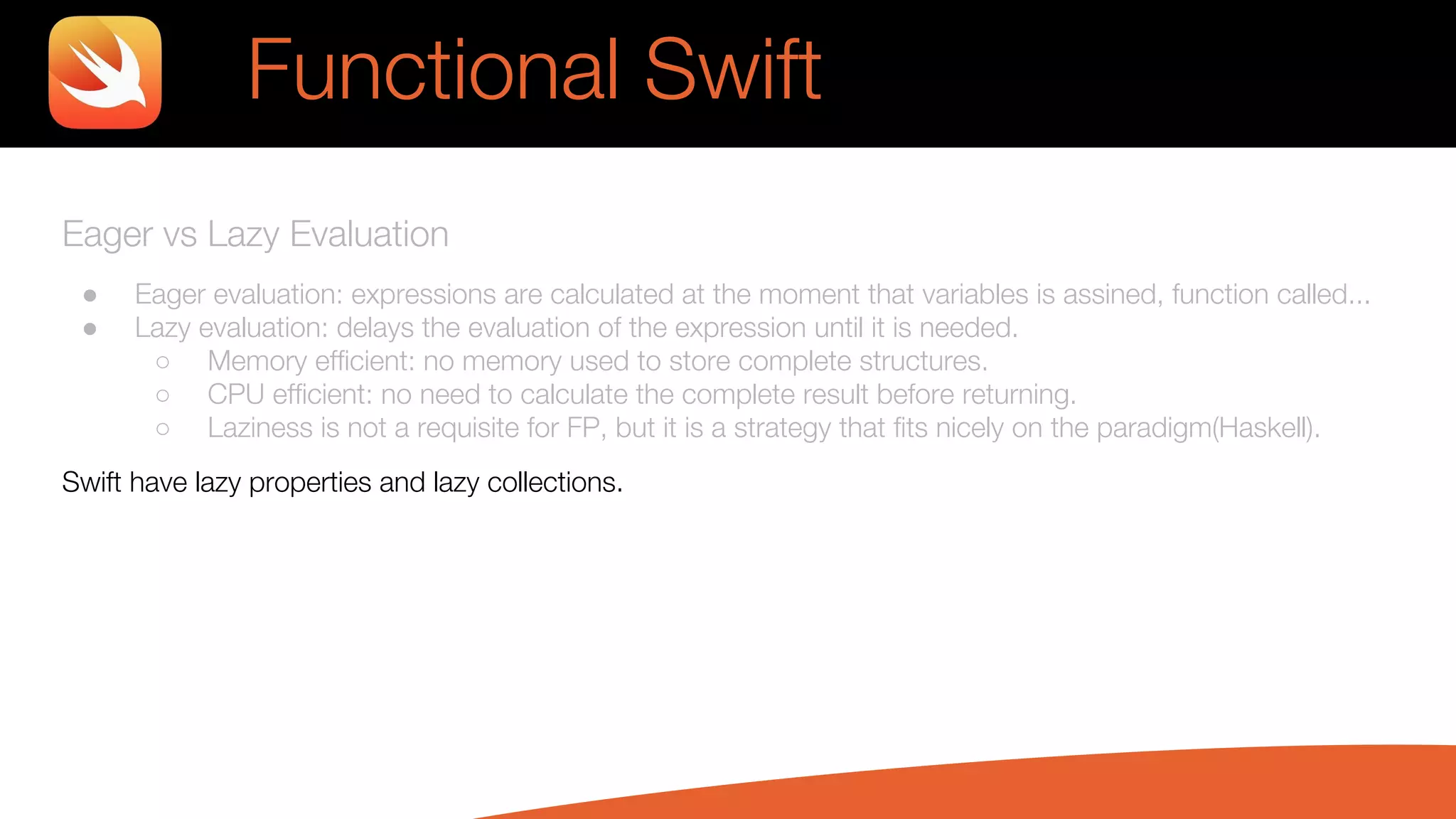 Eager vs Lazy Evaluation
● Eager evaluation: expressions are calculated at the moment that variables is assined, function called...
● Lazy evaluation: delays the evaluation of the expression until it is needed.
○ Memory efficient: no memory used to store complete structures.
○ CPU efficient: no need to calculate the complete result before returning.
○ Laziness is not a requisite for FP, but it is a strategy that fits nicely on the paradigm(Haskell).
Swift have lazy properties and lazy collections.
Functional Swift
 