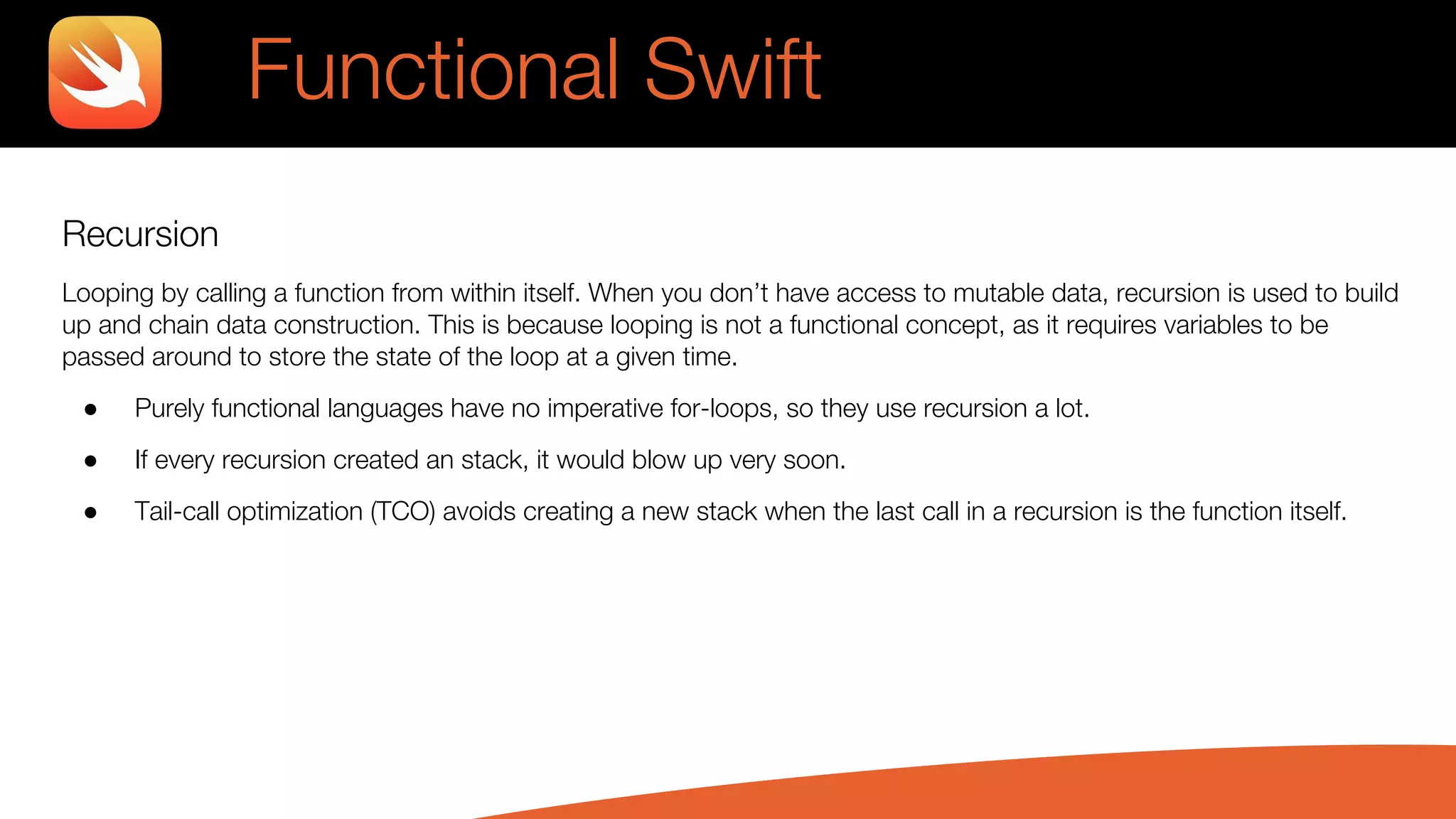 Recursion
Looping by calling a function from within itself. When you don’t have access to mutable data, recursion is used to build
up and chain data construction. This is because looping is not a functional concept, as it requires variables to be
passed around to store the state of the loop at a given time.
● Purely functional languages have no imperative for-loops, so they use recursion a lot.
● If every recursion created an stack, it would blow up very soon.
● Tail-call optimization (TCO) avoids creating a new stack when the last call in a recursion is the function itself.
Functional Swift
 